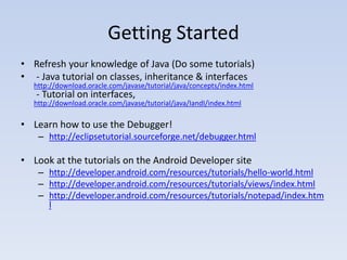 Getting Started
• Refresh your knowledge of Java (Do some tutorials)
• - Java tutorial on classes, inheritance & interfaces
   http://download.oracle.com/javase/tutorial/java/concepts/index.html
   - Tutorial on interfaces,
   http://download.oracle.com/javase/tutorial/java/IandI/index.html

• Learn how to use the Debugger!
    – http://eclipsetutorial.sourceforge.net/debugger.html

• Look at the tutorials on the Android Developer site
    – http://developer.android.com/resources/tutorials/hello-world.html
    – http://developer.android.com/resources/tutorials/views/index.html
    – http://developer.android.com/resources/tutorials/notepad/index.htm
      l
 