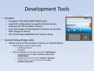 Development Tools
• Emulator
   – Included in SDK (SDK-DIRECTORY/tools/)
   – Load AVD configuration to specify Android version,
     hardware for the emulator instance
   – Uses disk images on development machine to simulate
     flash images on device
   – Has networking capabilities but requires setup

• Android Debug Bridge (adb)
   – Allows access to the emulator instance or Android Device
       • Allows Eclipse access to device data
             – Installing applications
             – Debugging
       • Allows developers to execute commands (adb devices)
             – Installing applications (adb -s emulator_name install
               helloWorld.apk)
             – Copying files to and from device (adb pull / adb push)
             – Provides shell to run commands on device (adb -s
               emulator_name shell)
 