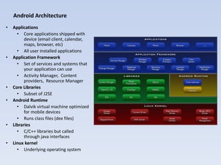 Android Architecture
•   Applications
      • Core applications shipped with
          device (email client, calendar,
          maps, browser, etc)
      • All user installed applications
•   Application Framework
      • Set of services and systems that
          your application can use
      • Activity Manager, Content
          providers, Resource Manager
•   Core Libraries
      • Subset of J2SE
•   Android Runtime
      • Dalvik virtual machine optimized
          for mobile devices
      • Runs class files (dex files)
•   Libraries
      • C/C++ libraries but called
          through java interfaces
•   Linux kernel
      • Underlying operating system
 