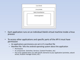 Manifest file




• Each application runs on an individual Dalvik virtual machine inside a linux
  process

• To access other applications and specific parts of the API it must have
  permission
    – An applications permissions are set in it’s manifest file
    – Manifest file: Tells the android operating system about the application
        • Permissions
        • Its components (Activities, Services, Content Providers, etc)
        • Has to be updated when you add specific elements to your application (activities, sdcard
          access, location manager access, etc.)
 