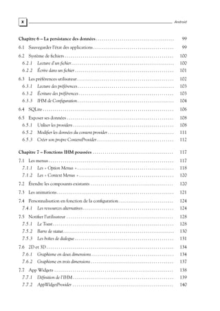 X Android
Chapitre 6 – La persistance des données. . . . . . . . . . . . . . . . . . . . . . . . . . . . . . . . . . . . . . . 99
6.1 Sauvegarder l’état des applications . . . . . . . . . . . . . . . . . . . . . . . . . . . . . . . . . . . . . . . . 99
6.2 Système de fichiers . . . . . . . . . . . . . . . . . . . . . . . . . . . . . . . . . . . . . . . . . . . . . . . . . . . . . . 100
6.2.1 Lecture d’un fichier. . . . . . . . . . . . . . . . . . . . . . . . . . . . . . . . . . . . . . . . . . . . . . . . . . . 100
6.2.2 Écrire dans un fichier . . . . . . . . . . . . . . . . . . . . . . . . . . . . . . . . . . . . . . . . . . . . . . . . . 101
6.3 Les préférences utilisateur . . . . . . . . . . . . . . . . . . . . . . . . . . . . . . . . . . . . . . . . . . . . . . . . 102
6.3.1 Lecture des préférences. . . . . . . . . . . . . . . . . . . . . . . . . . . . . . . . . . . . . . . . . . . . . . . . 103
6.3.2 Écriture des préférences . . . . . . . . . . . . . . . . . . . . . . . . . . . . . . . . . . . . . . . . . . . . . . . 103
6.3.3 IHM de Configuration. . . . . . . . . . . . . . . . . . . . . . . . . . . . . . . . . . . . . . . . . . . . . . . . 104
6.4 SQLite . . . . . . . . . . . . . . . . . . . . . . . . . . . . . . . . . . . . . . . . . . . . . . . . . . . . . . . . . . . . . . . . . 106
6.5 Exposer ses données . . . . . . . . . . . . . . . . . . . . . . . . . . . . . . . . . . . . . . . . . . . . . . . . . . . . . 108
6.5.1 Utiliser les providers . . . . . . . . . . . . . . . . . . . . . . . . . . . . . . . . . . . . . . . . . . . . . . . . . . 108
6.5.2 Modifier les données du content provider. . . . . . . . . . . . . . . . . . . . . . . . . . . . . . . . . 111
6.5.3 Créer son propre ContentProvider . . . . . . . . . . . . . . . . . . . . . . . . . . . . . . . . . . . . . . 112
Chapitre 7 – Fonctions IHM poussées . . . . . . . . . . . . . . . . . . . . . . . . . . . . . . . . . . . . . . . . 117
7.1 Les menus . . . . . . . . . . . . . . . . . . . . . . . . . . . . . . . . . . . . . . . . . . . . . . . . . . . . . . . . . . . . . . 117
7.1.1 Les « Option Menus » . . . . . . . . . . . . . . . . . . . . . . . . . . . . . . . . . . . . . . . . . . . . . . . . 118
7.1.2 Les « Context Menus » . . . . . . . . . . . . . . . . . . . . . . . . . . . . . . . . . . . . . . . . . . . . . . . 120
7.2 Étendre les composants existants . . . . . . . . . . . . . . . . . . . . . . . . . . . . . . . . . . . . . . . . . 120
7.3 Les animations. . . . . . . . . . . . . . . . . . . . . . . . . . . . . . . . . . . . . . . . . . . . . . . . . . . . . . . . . . 121
7.4 Personnalisation en fonction de la configuration . . . . . . . . . . . . . . . . . . . . . . . . . . . 124
7.4.1 Les ressources alternatives . . . . . . . . . . . . . . . . . . . . . . . . . . . . . . . . . . . . . . . . . . . . . 124
7.5 Notifier l’utilisateur . . . . . . . . . . . . . . . . . . . . . . . . . . . . . . . . . . . . . . . . . . . . . . . . . . . . . 128
7.5.1 Le Toast . . . . . . . . . . . . . . . . . . . . . . . . . . . . . . . . . . . . . . . . . . . . . . . . . . . . . . . . . . . . 128
7.5.2 Barre de statut. . . . . . . . . . . . . . . . . . . . . . . . . . . . . . . . . . . . . . . . . . . . . . . . . . . . . . . 130
7.5.3 Les boîtes de dialogue . . . . . . . . . . . . . . . . . . . . . . . . . . . . . . . . . . . . . . . . . . . . . . . . . 131
7.6 2D et 3D . . . . . . . . . . . . . . . . . . . . . . . . . . . . . . . . . . . . . . . . . . . . . . . . . . . . . . . . . . . . . . . 134
7.6.1 Graphisme en deux dimensions . . . . . . . . . . . . . . . . . . . . . . . . . . . . . . . . . . . . . . . . . 134
7.6.2 Graphisme en trois dimensions . . . . . . . . . . . . . . . . . . . . . . . . . . . . . . . . . . . . . . . . . 137
7.7 App Widgets . . . . . . . . . . . . . . . . . . . . . . . . . . . . . . . . . . . . . . . . . . . . . . . . . . . . . . . . . . . 138
7.7.1 Définition de l’IHM . . . . . . . . . . . . . . . . . . . . . . . . . . . . . . . . . . . . . . . . . . . . . . . . . . 139
7.7.2 AppWidgetProvider . . . . . . . . . . . . . . . . . . . . . . . . . . . . . . . . . . . . . . . . . . . . . . . . . . 140
 