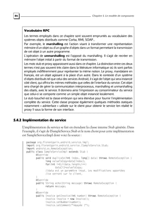 86 Chapitre 5. Le modèle de composants
Vocabulaire RPC
Les termes employés dans ce chapitre sont souvent empruntés au vocabulaire des
systèmes objets distribués comme Corba, RMI, SOAP...
Par exemple, le marshalling est l’action visant à transformer une représentation
mémoire d’un objet ou d’un graphe d’objets dans un format permettant la transmission
de cet objet à un autre programme.
L’opération de unmarshalling est l’opposé du marshalling. Il s’agit de recréer en
mémoire l’objet initial à partir du format de transmission.
Les mots stub et proxy apparaissent aussi dans ce chapitre. La distinction entre ces deux
termes n’est pas souvent très claire dans la littérature informatique où ils sont parfois
employés indifféremment pour représenter la même notion. Le proxy, mandataire en
français, est un objet agissant à la place d’un autre. Dans le contexte d’un système
d’objets distribués tel que celui des services Android, il s’agit de l’objet qui sera instancié
côté client, qui offrira les mêmes méthodes que celles de l’interface du service. Cet objet
sera chargé de gérer la communication interprocessus, marshalling et unmarshalling
des objets, avec le service. Il donnera ainsi l’impression au consommateur du service
que celui-ci se comporte comme un simple objet instancié localement.
Le stub (souche) est la classe embryon qui sera étendue pour fournir l’implémentation
complète du service. Cette classe propose également quelques méthodes statiques
notamment « asInterface » utilisée sur le client pour obtenir le service (en réalité le
proxy !) sous la forme de son interface.
5.4.2 Implémentation du service
L’implémentation du service se fait en étendant la classe interne Stub générée. Dans
l’exemple, il s’agit de ISampleService.Stub et le nom choisi pour cette implémentation
est SampleServiceImpl dont voici la source :
package org.florentgarin.android.service.impl;
import org.florentgarin.android.service.ISampleService.Stub;
import android.os.RemoteException;
public class SampleServiceImpl extends Stub {
@Override
public void duplicate(int index, long[] data) throws RemoteException {
long valueToCopy=data[index];
for(int i=0;i<data.length;i++)
data[i]=valueToCopy;
//data est un paramètre inout. Les modifications apportées
//se verront sur le client.
}
@Override
public String echo(String message) throws RemoteException {
return message;
}
@Override
public Invoice getInvoice(int number) throws RemoteException {
Invoice invoice = new Invoice();
invoice.setNumber(number);
invoice.setComment("impayée !");
 