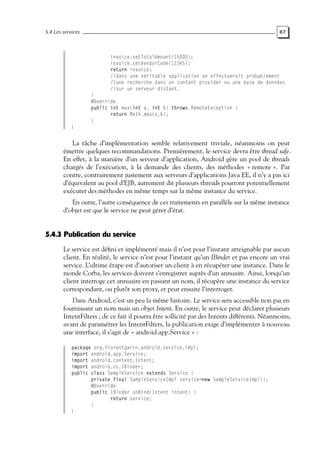 5.4 Les services 87
invoice.setTotalAmount(15000);
invoice.setVendorCode(12345);
return invoice;
//dans une véritable application on effectuerait probablement
//une recherche dans un content provider ou une base de données
//sur un serveur distant.
}
@Override
public int max(int a, int b) throws RemoteException {
return Math.max(a,b);
}
}
La tâche d’implémentation semble relativement triviale, néanmoins on peut
émettre quelques recommandations. Premièrement, le service devra être thread safe.
En effet, à la manière d’un serveur d’application, Android gère un pool de threads
chargés de l’exécution, à la demande des clients, des méthodes « remote ». Par
contre, contrairement justement aux serveurs d’applications Java EE, il n’y a pas ici
d’équivalent au pool d’EJB, autrement dit plusieurs threads pourront potentiellement
exécuter des méthodes en même temps sur la même instance du service.
En outre, l’autre conséquence de ces traitements en parallèle sur la même instance
d’objet est que le service ne peut gérer d’état.
5.4.3 Publication du service
Le service est défini et implémenté mais il n’est pour l’instant atteignable par aucun
client. En réalité, le service n’est pour l’instant qu’un IBinder et pas encore un vrai
service. L’ultime étape est d’autoriser un client à en récupérer une instance. Dans le
monde Corba, les services doivent s’enregistrer auprès d’un annuaire. Ainsi, lorsqu’un
client interroge cet annuaire en passant un nom, il récupère une instance du service
correspondant, ou plutôt son proxy, et peut ensuite l’interroger.
Dans Android, c’est un peu la même histoire. Le service sera accessible non pas en
fournissant un nom mais un objet Intent. En outre, le service peut déclarer plusieurs
IntentFilters ; de ce fait il pourra être sollicité par des Intents différents. Néanmoins,
avant de paramétrer les IntentFilters, la publication exige d’implémenter à nouveau
une interface, il s’agit de « android.app.Service » :
package org.florentgarin.android.service.impl;
import android.app.Service;
import android.content.Intent;
import android.os.IBinder;
public class SampleService extends Service {
private final SampleServiceImpl service=new SampleServiceImpl();
@Override
public IBinder onBind(Intent intent) {
return service;
}
}
 