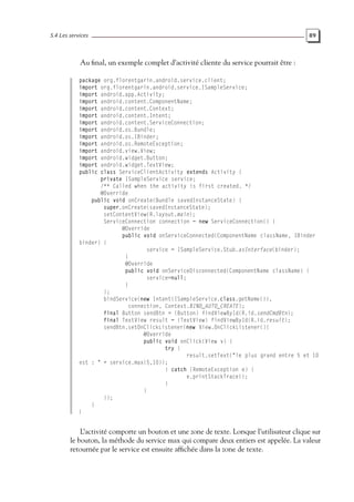 5.4 Les services 89
Au final, un exemple complet d’activité cliente du service pourrait être :
package org.florentgarin.android.service.client;
import org.florentgarin.android.service.ISampleService;
import android.app.Activity;
import android.content.ComponentName;
import android.content.Context;
import android.content.Intent;
import android.content.ServiceConnection;
import android.os.Bundle;
import android.os.IBinder;
import android.os.RemoteException;
import android.view.View;
import android.widget.Button;
import android.widget.TextView;
public class ServiceClientActivity extends Activity {
private ISampleService service;
/** Called when the activity is first created. */
@Override
public void onCreate(Bundle savedInstanceState) {
super.onCreate(savedInstanceState);
setContentView(R.layout.main);
ServiceConnection connection = new ServiceConnection() {
@Override
public void onServiceConnected(ComponentName className, IBinder
binder) {
service = ISampleService.Stub.asInterface(binder);
}
@Override
public void onServiceDisconnected(ComponentName className) {
service=null;
}
};
bindService(new Intent(ISampleService.class.getName()),
connection, Context.BIND_AUTO_CREATE);
final Button sendBtn = (Button) findViewById(R.id.sendCmdBtn);
final TextView result = (TextView) findViewById(R.id.result);
sendBtn.setOnClickListener(new View.OnClickListener(){
@Override
public void onClick(View v) {
try {
result.setText("le plus grand entre 5 et 10
est : " + service.max(5,10));
} catch (RemoteException e) {
e.printStackTrace();
}
}
});
}
}
L’activité comporte un bouton et une zone de texte. Lorsque l’utilisateur clique sur
le bouton, la méthode du service max qui compare deux entiers est appelée. La valeur
retournée par le service est ensuite affichée dans la zone de texte.
 