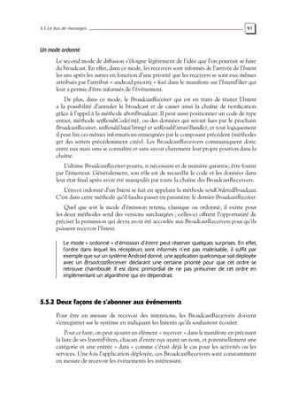 5.5 Le bus de messages 91
Un mode ordonné
Le second mode de diffusion s’éloigne légèrement de l’idée que l’on pourrait se faire
du broadcast. En effet, dans ce mode, les receivers sont informés de l’arrivée de l’Intent
les uns après les autres en fonction d’une priorité que les receivers se sont eux-mêmes
attribués par l’attribut « android:priority » fixé dans le manifeste sur l’IntentFilter qui
leur a permis d’être informés de l’événement.
De plus, dans ce mode, le BroadcastReceiver qui est en train de traiter l’Intent
a la possibilité d’annuler le broadcast et de casser ainsi la chaîne de notification
grâce à l’appel à la méthode abortBroadcast. Il peut aussi positionner un code de type
entier, méthode setResultCode(int), ou des données qui seront lues par le prochain
BroadcastReceiver, setResultData(String) et setResultExtras(Bundle), et tout logiquement
il peut lire ces mêmes informations renseignées par le composant précédent (méthodes
get des setters précédemment cités). Les BroadcastReceivers communiquent donc
entre eux mais sans se connaître et sans savoir clairement leur propre position dans la
chaîne.
L’ultime BroadcastReceiver pourra, si nécessaire et de manière garantie, être fourni
par l’émetteur. Généralement, son rôle est de recueillir le code et les données dans
leur état final après avoir été manipulés par toute la chaîne des BroadcastReceivers.
L’envoi ordonné d’un Intent se fait en appelant la méthode sendOrderedBroadcast.
C’est dans cette méthode qu’il faudra passer en paramètre le dernier BroadcastReceiver.
Quel que soit le mode d’émission retenu, classique ou ordonné, il existe pour
les deux méthodes send des versions surchargées ; celles-ci offrent l’opportunité de
préciser la permission qui devra avoir été accordée aux BroadcastReceivers pour qu’ils
puissent recevoir l’Intent.
Le mode « ordonné » d’émission d’Intent peut réserver quelques surprises. En effet,
l’ordre dans lequel les récepteurs sont informés n’est pas maîtrisable, il suffit par
exemple que sur un système Android donné, une application quelconque soit déployée
avec un BroadcastReceiver déclarant une certaine priorité pour que cet ordre se
retrouve chamboulé. Il est donc primordial de ne pas présumer de cet ordre en
implémentant un algorithme qui en dépendrait.
5.5.2 Deux façons de s’abonner aux événements
Pour être en mesure de recevoir des intentions, les BroadcastReceivers doivent
s’enregistrer sur le système en indiquant les Intents qu’ils souhaitent écouter.
Pour ce faire, on peut ajouter un élément « receiver » dans le manifeste en précisant
la liste de ses IntentFilters, chacun d’entre eux ayant un nom, et potentiellement une
catégorie et une entrée « data » comme c’était déjà le cas pour les activités ou les
services. Une fois l’application déployée, ces BroadcastReceivers sont constamment
en mesure de recevoir les événements les intéressant.
 