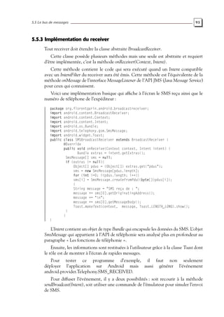 5.5 Le bus de messages 93
5.5.3 Implémentation du receiver
Tout receiver doit étendre la classe abstraite BroadcastReceiver.
Cette classe possède plusieurs méthodes mais une seule est abstraite et requiert
d’être implémentée, c’est la méthode onReceiver(Context, Intent).
Cette méthode contient le code qui sera exécuté quand un Intent compatible
avec un IntentFilter du receiver aura été émis. Cette méthode est l’équivalente de la
méthode onMessage de l’interface MessageListener de l’API JMS (Java Message Service)
pour ceux qui connaissent.
Voici une implémentation basique qui affiche à l’écran le SMS reçu ainsi que le
numéro de téléphone de l’expéditeur :
package org.florentgarin.android.broadcastreceiver;
import android.content.BroadcastReceiver;
import android.content.Context;
import android.content.Intent;
import android.os.Bundle;
import android.telephony.gsm.SmsMessage;
import android.widget.Toast;
public class SMSBroadcastReceiver extends BroadcastReceiver {
@Override
public void onReceive(Context context, Intent intent) {
Bundle extras = intent.getExtras();
SmsMessage[] sms = null;
if (extras != null){
Object[] pdus = (Object[]) extras.get("pdus");
sms = new SmsMessage[pdus.length];
for (int i=0; i<pdus.length; i++){
sms[i] = SmsMessage.createFromPdu((byte[])pdus[i]);
}
String message = "SMS reçu de : ";
message += sms[0].getOriginatingAddress();
message += "n";
message += sms[0].getMessageBody();
Toast.makeText(context, message, Toast.LENGTH_LONG).show();
}
}
}
L’Intent contient un objet de type Bundle qui encapsule les données du SMS. L’objet
SmsMessage qui appartient à l’API de téléphonie sera analysé plus en profondeur au
paragraphe « Les fonctions de téléphonie ».
Ensuite, les informations sont restituées à l’utilisateur grâce à la classe Toast dont
le rôle est de montrer à l’écran de rapides messages.
Pour tester ce programme d’exemple, il faut non seulement
déployer l’application sur Android mais aussi générer l’événement
android.provider.Telephony.SMS_RECEIVED.
Pour diffuser l’événement, il y a deux possibilités : soit recourir à la méthode
sendBroadcast(Intent), soit utiliser une commande de l’émulateur pour simuler l’envoi
de SMS.
 