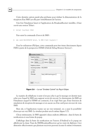 94 Chapitre 5. Le modèle de composants
Cette dernière option paraît plus probante pour réaliser la démonstration de la
réception d’un SMS car elle part véritablement de l’action.
Une fois l’émulateur lancé et l’application du BroadcastReceiver installée, il faut
ouvrir une session Telnet :
telnet localhost 5554
Puis saisir la commande d’envoi de SMS :
sms send 0612345678 Salut, le RDV tient toujours ?
Pour les utilisateurs d’Eclipse, cette commande peut être émise directement depuis
l’IDE à partir de la perspective DDMS (Dalvik Debug Monitor Service) :
Figure 5.6 — La vue "Emulator Control" du Plug-in Eclipse
Le numéro de téléphone à saisir n’est pas celui à qui le message est destiné mais
celui avec lequel le SMS sera supposé avoir été envoyé. Le destinataire du SMS est
l’émulateur auquel le DDMS est connecté, il ne s’agit bien que d’une fonction de
simulation de réception de messages et en aucun cas d’un outil pour envoyer de vrais
SMS.
Bien sûr, si l’application tourne sur un vrai terminal, on a aussi la possibilité
d’envoyer un vrai SMS. Le résultat produit sera le même (figure 5.7).
Chose intéressante, le SMS apparaît à deux endroits différents : dans la barre de
notification et sous forme de popup.
L’affichage dans la barre de notification est l’œuvre d’Android et le popup est
affiché par la classe Toast du SMSBroadcastReceiver qu’on vient de déployer. Ceci
démontre effectivement que plusieurs receivers peuvent écouter le même événement.
 