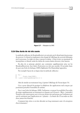 5.5 Le bus de messages 95
Figure 5.7 — Réception du SMS
5.5.4 Une durée de vie très courte
La méthode onReceive du BroadcastReceiver est exécutée par le thread main du processus
du receiver. Ce thread est également celui chargé de l’affichage des activités hébergées
par le processus. La règle est donc toujours la même : il faut éviter au maximum de
monopoliser ce thread, seules les tâches de courtes durées doivent y être lancées.
En plus de ce principe général, une contrainte supplémentaire pèse sur les
BroadcastReceivers, leur durée d’exécution ne doit pas accéder 10 secondes faute
du quoi une boîte de dialogue ANR (Application Not Responding) apparaîtra.
Par exemple l’ajout de ces lignes dans la méthode onReceive :
try {
Thread.sleep(15000);
} catch (InterruptedException e) {}
Afin de simuler un traitement long, il génère l’affichage de l’écran figure 5.8.
Ceci a pour objectif de protéger le téléphone des applications mal conçues qui
pourraient perturber l’ensemble du système.
Face à une boîte de dialogue ANR, l’utilisateur a toujours la possibilité d’accorder
du temps supplémentaire au traitement en cliquant sur le bouton « Wait » (attendre).
Toutefois cette intervention sera à n’en pas douter très mal perçue par l’utilisateur qui
aura le sentiment que l’application est « plantée ». La limite des 10 secondes ne doit
donc jamais être franchie.
Comment faire alors si on doit dérouler un long traitement suite à la réception
d’un événement ?
 