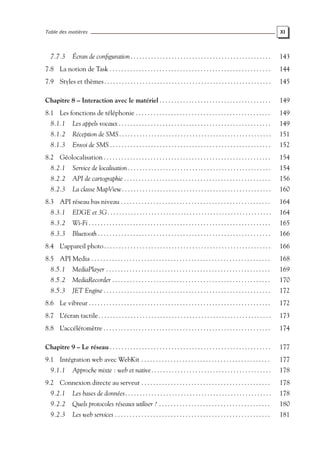 Table des matières XI
7.7.3 Écran de configuration . . . . . . . . . . . . . . . . . . . . . . . . . . . . . . . . . . . . . . . . . . . . . . . . 143
7.8 La notion de Task . . . . . . . . . . . . . . . . . . . . . . . . . . . . . . . . . . . . . . . . . . . . . . . . . . . . . . . 144
7.9 Styles et thèmes. . . . . . . . . . . . . . . . . . . . . . . . . . . . . . . . . . . . . . . . . . . . . . . . . . . . . . . . . 145
Chapitre 8 – Interaction avec le matériel . . . . . . . . . . . . . . . . . . . . . . . . . . . . . . . . . . . . . . 149
8.1 Les fonctions de téléphonie . . . . . . . . . . . . . . . . . . . . . . . . . . . . . . . . . . . . . . . . . . . . . . 149
8.1.1 Les appels vocaux . . . . . . . . . . . . . . . . . . . . . . . . . . . . . . . . . . . . . . . . . . . . . . . . . . . . 149
8.1.2 Réception de SMS. . . . . . . . . . . . . . . . . . . . . . . . . . . . . . . . . . . . . . . . . . . . . . . . . . . . 151
8.1.3 Envoi de SMS . . . . . . . . . . . . . . . . . . . . . . . . . . . . . . . . . . . . . . . . . . . . . . . . . . . . . . . 152
8.2 Géolocalisation . . . . . . . . . . . . . . . . . . . . . . . . . . . . . . . . . . . . . . . . . . . . . . . . . . . . . . . . . 154
8.2.1 Service de localisation. . . . . . . . . . . . . . . . . . . . . . . . . . . . . . . . . . . . . . . . . . . . . . . . . 154
8.2.2 API de cartographie . . . . . . . . . . . . . . . . . . . . . . . . . . . . . . . . . . . . . . . . . . . . . . . . . . 156
8.2.3 La classe MapView. . . . . . . . . . . . . . . . . . . . . . . . . . . . . . . . . . . . . . . . . . . . . . . . . . . 160
8.3 API réseau bas niveau . . . . . . . . . . . . . . . . . . . . . . . . . . . . . . . . . . . . . . . . . . . . . . . . . . . 164
8.3.1 EDGE et 3G. . . . . . . . . . . . . . . . . . . . . . . . . . . . . . . . . . . . . . . . . . . . . . . . . . . . . . . . 164
8.3.2 Wi-Fi . . . . . . . . . . . . . . . . . . . . . . . . . . . . . . . . . . . . . . . . . . . . . . . . . . . . . . . . . . . . . . 165
8.3.3 Bluetooth . . . . . . . . . . . . . . . . . . . . . . . . . . . . . . . . . . . . . . . . . . . . . . . . . . . . . . . . . . . 166
8.4 L’appareil photo. . . . . . . . . . . . . . . . . . . . . . . . . . . . . . . . . . . . . . . . . . . . . . . . . . . . . . . . . 166
8.5 API Media . . . . . . . . . . . . . . . . . . . . . . . . . . . . . . . . . . . . . . . . . . . . . . . . . . . . . . . . . . . . . 168
8.5.1 MediaPlayer . . . . . . . . . . . . . . . . . . . . . . . . . . . . . . . . . . . . . . . . . . . . . . . . . . . . . . . . 169
8.5.2 MediaRecorder . . . . . . . . . . . . . . . . . . . . . . . . . . . . . . . . . . . . . . . . . . . . . . . . . . . . . . 170
8.5.3 JET Engine . . . . . . . . . . . . . . . . . . . . . . . . . . . . . . . . . . . . . . . . . . . . . . . . . . . . . . . . . 172
8.6 Le vibreur . . . . . . . . . . . . . . . . . . . . . . . . . . . . . . . . . . . . . . . . . . . . . . . . . . . . . . . . . . . . . . 172
8.7 L’écran tactile. . . . . . . . . . . . . . . . . . . . . . . . . . . . . . . . . . . . . . . . . . . . . . . . . . . . . . . . . . . 173
8.8 L’accéléromètre . . . . . . . . . . . . . . . . . . . . . . . . . . . . . . . . . . . . . . . . . . . . . . . . . . . . . . . . . 174
Chapitre 9 – Le réseau . . . . . . . . . . . . . . . . . . . . . . . . . . . . . . . . . . . . . . . . . . . . . . . . . . . . . . . 177
9.1 Intégration web avec WebKit . . . . . . . . . . . . . . . . . . . . . . . . . . . . . . . . . . . . . . . . . . . . 177
9.1.1 Approche mixte : web et native. . . . . . . . . . . . . . . . . . . . . . . . . . . . . . . . . . . . . . . . . 178
9.2 Connexion directe au serveur . . . . . . . . . . . . . . . . . . . . . . . . . . . . . . . . . . . . . . . . . . . . 178
9.2.1 Les bases de données. . . . . . . . . . . . . . . . . . . . . . . . . . . . . . . . . . . . . . . . . . . . . . . . . . 178
9.2.2 Quels protocoles réseaux utiliser ? . . . . . . . . . . . . . . . . . . . . . . . . . . . . . . . . . . . . . . 180
9.2.3 Les web services . . . . . . . . . . . . . . . . . . . . . . . . . . . . . . . . . . . . . . . . . . . . . . . . . . . . . 181
 