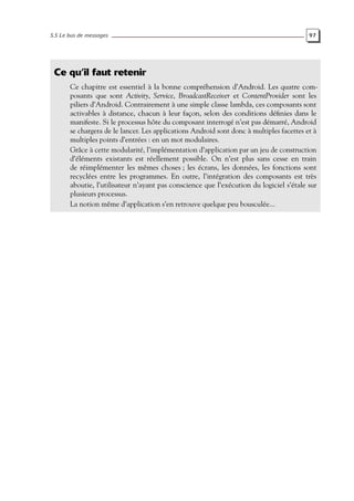 5.5 Le bus de messages 97
Ce qu’il faut retenir
Ce chapitre est essentiel à la bonne compréhension d’Android. Les quatre com-
posants que sont Activity, Service, BroadcastReceiver et ContentProvider sont les
piliers d’Android. Contrairement à une simple classe lambda, ces composants sont
activables à distance, chacun à leur façon, selon des conditions définies dans le
manifeste. Si le processus hôte du composant interrogé n’est pas démarré, Android
se chargera de le lancer. Les applications Android sont donc à multiples facettes et à
multiples points d’entrées : en un mot modulaires.
Grâce à cette modularité, l’implémentation d’application par un jeu de construction
d’éléments existants est réellement possible. On n’est plus sans cesse en train
de réimplémenter les mêmes choses ; les écrans, les données, les fonctions sont
recyclées entre les programmes. En outre, l’intégration des composants est très
aboutie, l’utilisateur n’ayant pas conscience que l’exécution du logiciel s’étale sur
plusieurs processus.
La notion même d’application s’en retrouve quelque peu bousculée...
 