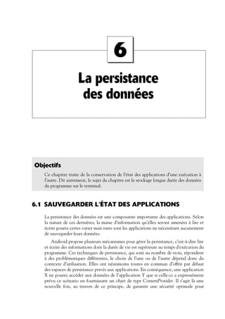 La persistance
des données
6
Objectifs
Ce chapitre traite de la conservation de l’état des applications d’une exécution à
l’autre. Dit autrement, le sujet du chapitre est le stockage longue durée des données
du programme sur le terminal.
6.1 SAUVEGARDER L’ÉTAT DES APPLICATIONS
La persistance des données est une composante importante des applications. Selon
la nature de ces dernières, la masse d’information qu’elles seront amenées à lire et
écrire pourra certes varier mais rares sont les applications ne nécessitant aucunement
de sauvegarder leurs données.
Android propose plusieurs mécanismes pour gérer la persistance, c’est-à-dire lire
et écrire des informations dont la durée de vie est supérieure au temps d’exécution du
programme. Ces techniques de persistance, qui sont au nombre de trois, répondent
à des problématiques différentes, le choix de l’une ou de l’autre dépend donc du
contexte d’utilisation. Elles ont néanmoins toutes en commun d’offrir par défaut
des espaces de persistance privés aux applications. En conséquence, une application
X ne pourra accéder aux données de l’application Y que si celle-ci a expressément
prévu ce scénario en fournissant un objet de type ContentProvider. Il s’agit là une
nouvelle fois, au travers de ce principe, de garantir une sécurité optimale pour
 