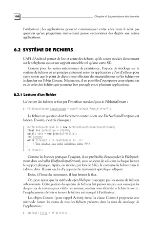 100 Chapitre 6. La persistance des données
l’utilisateur ; les applications peuvent communiquer entre elles mais il n’est pas
question qu’un programme malveillant puisse occasionner des dégâts aux autres
applications.
6.2 SYSTÈME DE FICHIERS
L’API d’Android permet de lire et écrire des fichiers, qu’ils soient stockés directement
sur le téléphone ou sur un support amovible tel qu’une carte SD.
Comme pour les autres mécanismes de persistance, l’espace de stockage sur le
système de fichiers est en principe cloisonné entre les applications ; c’est d’ailleurs pour
cette raison que le point de départ pour effectuer des manipulations sur les fichiers est
à chercher sur l’objet Context. Néanmoins, il est possible d’outrepasser cette séparation
et de créer des fichiers qui pourront être partagés entre plusieurs applications.
6.2.1 Lecture d’un fichier
La lecture des fichiers se fait par l’interface standard java.io.FileInputStream :
FileInputStream inputStream = openFileInput("mon_fichier");
Le fichier en question doit forcément exister sinon une FileNotFoundException est
lancée. Ensuite, c’est du classique :
BufferedInputStream in = new BufferedInputStream(inputStream);
final int bufferSize = 1024*8;
byte[] data = new byte[bufferSize];
int length;
while ((length = in.read(data)) != -1){
//les octets lus sont contenus dans data
}
in.close();
Comme les bonnes pratiques l’exigent, il est préférable d’encapsuler le FileInputS-
tream dans un buffer (BufferedInputStream), ainsi on évite de solliciter à chaque lecture
le support physique. Après, on monte, par lots de 8 Ko, le contenu du fichier dans le
tableau data. Il conviendra d’y apporter le traitement spécifique adéquat.
Enfin, à l’issue du traitement, il faut fermer le flux.
On peut noter que la méthode openFileInput n’accepte pas les noms de fichiers
arborescents. Cette gestion du système de fichiers fait penser un peu aux sauvegardes
des parties de certains jeux vidéo : en somme, seul un nom identifie le fichier à ouvrir ;
l’emplacement réel où se trouve le fichier est masqué à l’utilisateur.
Les objets Context (pour rappel Activity étend la classe Context) proposent une
méthode listant les noms de tous les fichiers présents dans la zone de stockage de
l’application :
String[] files = fileList();
 