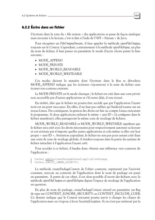 6.2 Système de fichiers 101
6.2.2 Écrire dans un fichier
L’écriture dans la zone du « file system » des applications se passe de façon analogue
mais inversée à la lecture, c’est-à-dire à l’aide de l’API « Stream » de Java.
Pour récupérer un FileOutputStream, il faut appeler la méthode openFileOutput,
toujours sur le Context. Cependant, contrairement à la méthode openFileInput, en plus
du nom du fichier, il faut passer en paramètre le mode d’accès choisi parmi la liste
suivante :
• MODE_APPEND
• MODE_PRIVATE
• MODE_WORLD_READABLE
• MODE_WORLD_WRITEABLE
Ces modes dictent la manière dont l’écriture dans le flux se déroulera.
MODE_APPEND indique que les écritures s’ajouteront à la suite du fichier sans
écraser son contenu existant.
Le MODE-PRIVATE est le mode classique ; le fichier est créé dans une zone privée
non accessible par d’autres applications et s’il existe déjà, il sera écrasé.
En réalité, dire que le fichier ne pourra être accédé que par l’application l’ayant
écrit est un petit raccourci. En effet, il ne faut pas oublier qu’Android tourne sur un
noyau Linux. Par conséquent, la gestion des droits est liée au compte Linux exécutant
le programme. Si deux applications utilisent le même « user ID » (à configurer dans le
fichier manifeste), elles partageront la même zone de stockage de fichiers.
MODE_WORLD_READABLE et MODE_WORLD_WRITABLE signifient que
le fichier sera créé avec les droits nécessaires pour respectivement autoriser sa lecture
et son écriture par n’importe quelles autres applications et cela même si elles ont leur
propre « user ID ». Attention cependant, le fichier ne sera pas pour autant créé dans
une sorte de zone de stockage globale, il résidera toujours dans la partie du système de
fichier rattachée à l’application l’ayant créé.
Pour accéder à ce fichier, il faudra donc obtenir une référence vers contexte de
l’application :
Context appCtx=createPackageContext(applicationPackage,
Context.CONTEXT_IGNORE_SECURITY);
La méthode createPackageContext de l’objet contexte, représenté par l’activité
courante, renvoie au contexte de l’application dont le nom de package est passé
en paramètre. À partir de cet objet, il est alors possible d’ouvrir des fichiers avec la
méthode openFileOutput et openFileInput depuis l’espace de stockage de l’application
en question.
En plus de nom de package, createPackageContext attend en paramètre un flag
de type int CONTEXT_IGNORE_SECURITY ou CONTEXT_INCLUDE_CODE.
Ce dernier indique que le Context retourné pourra servir à charger les classes de
l’application mais on s’expose à lever SecurityException. Si on n’est pas intéressé par la
 