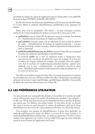 102 Chapitre 6. La persistance des données
possibilité de charger les classes de l’application (par le ClassLoader), il est préférable
de passer le flag CONTEXT_IGNORE_SECURITY.
En plus de la lecture des fichiers par openFileInput et de l’écriture par openFileOutput,
le Context définit la méthode deleteFile(String nomDuFichier) pour supprimer les
fichiers.
Enfin, pour clore le paragraphe « file system », on peut remarquer certaines
méthodes de Context manipulant les fichiers au travers de la classe java.io.File :
• getFilesDir() renvoie l’objet File du répertoire racine de stockage. Son chemin
est « /data/data/{nom du package de l’application}/files »
• getCacheDir() retourne quant à lui le répertoire où sont stockés les fichiers
de cache : « /data/data/{nom du package de l’application}/cache ». Lorsque
l’espace de stockage viendra à manquer, Android supprimera les fichiers présents
dans ce répertoire.
• getFileStreamPath(String nom_du_fichier) retourne l’objet File qui correspond
au fichier des méthodes openFileInput et openFileOutput.
• La méthode getDir sert à créer un répertoire propre à l’application mais
qui n’est pas un sous-dossier du répertoire racine de stockage. Il se trouvera
en dehors de l’espace habituel de stockage. Par exemple, pour une applica-
tion dont le package est org.florentgarin.android.persistence, appeler cette
méthode avec le nom « monRepertoire » en paramètre renverra le réper-
toire « /data/data/org.florentgarin.android.persistence/app_monRepertoire » et
le créera s’il n’existe pas.
Travailler sur les fichiers à partir de l’objet File a l’avantage de permettre la création
de sous-répertoires avec cette API Java standard. En effet, contrairement aux méthodes
utilitaires de la classe Context (openFileInput, openFileOutput, deleteFile), il est possible
de définir des structures arborescentes avec l’objet File.
6.3 LES PRÉFÉRENCES UTILISATEUR
Un autre procédé pour sauvegarder des données sur le mobile est le système des préfé-
rences. Il fonctionne un peu à la manière du package Java standard « java.util.prefs ».
Il offre une API de plus haut niveau que la manipulation directe des flux de fichiers
qui impose que l’on définisse son propre format. Au lieu donc de lire ou d’écrire
des octets à travers un canal (stream), le système de préférence, géré par la classe
SharedPreferences, lit et écrit des valeurs primitives (boolean, int, float,long, String).
Pour récupérer une instance de SharedPreferences, il existe deux méthodes : la
méthode getPreferences(int mode) qui définit au niveau de la classe Activity et la
méthode getSharedPreferences(String name, int mode) qui appartient à la classe Context.
Activity étant également un Context, il sera possible d’invoquer les deux méthodes
depuis le point d’entrée de l’application (onCreate).
 