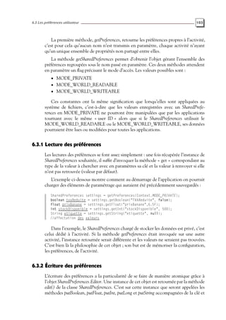 6.3 Les préférences utilisateur 103
La première méthode, getPreferences, retourne les préférences propres à l’activité,
c’est pour cela qu’aucun nom n’est transmis en paramètre, chaque activité n’ayant
qu’un unique ensemble de propriétés non partagé entre elles.
La méthode getSharedPreferences permet d’obtenir l’objet gérant l’ensemble des
préférences regroupées sous le nom passé en paramètre. Ces deux méthodes attendent
en paramètre un flag précisant le mode d’accès. Les valeurs possibles sont :
• MODE_PRIVATE
• MODE_WORLD_READABLE
• MODE_WORLD_WRITEABLE
Ces constantes ont la même signification que lorsqu’elles sont appliquées au
système de fichiers, c’est-à-dire que les valeurs enregistrées avec un SharedPrefe-
rences en MODE_PRIVATE ne pourront être manipulées que par les applications
tournant avec le même « user ID » alors que si le SharedPreferences utilisait le
MODE_WORLD_READABLE ou le MODE_WORLD_WRITEABLE, ses données
pourraient être lues ou modifiées pour toutes les applications.
6.3.1 Lecture des préférences
Les lectures des préférences se font assez simplement : une fois récupérée l’instance de
SharedPreferences souhaitée, il suffit d’invoquer la méthode « get » correspondant au
type de la valeur à chercher avec en paramètres sa clé et la valeur à renvoyer si elle
n’est pas retrouvée (valeur par défaut).
L’exemple ci-dessous montre comment au démarrage de l’application on pourrait
charger des éléments de paramétrage qui auraient été précédemment sauvegardés :
SharedPreferences settings = getPreferences(Context.MODE_PRIVATE);
boolean tvaReduite = settings.getBoolean("TVAReduite", false);
float prixBanane = settings.getFloat("prixBanane",6.5F);
int stockDisponible = settings.getInt("stockDisponible", 500);
String etiquette = settings.getString("etiquette", null);
//affectation des valeurs
Dans l’exemple, le SharedPreferences chargé de stocker les données est privé, c’est
celui dédié à l’activité. Si la méthode getPreferences était invoquée sur une autre
activité, l’instance retournée serait différente et les valeurs ne seraient pas trouvées.
C’est bien là la philosophie de cet objet ; son but est de mémoriser la configuration,
les préférences, de l’activité.
6.3.2 Écriture des préférences
L’écriture des préférences a la particularité de se faire de manière atomique grâce à
l’objet SharedPreferences.Editor. Une instance de cet objet est retournée par la méthode
edit() de la classe SharedPreferences. C’est sur cette instance que seront appelées les
méthodes putBoolean, putFloat, putInt, putLong et putString accompagnées de la clé et
 