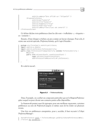 6.3 Les préférences utilisateur 105
android:summary="Sera affiché sur l’étiquette" />
<RingtonePreference
android:key="sonnerie"
android:title="Sonnerie"
android:showDefault="true"
android:showSilent="true"
android:summary="Choisissez une sonnerie" />
</PreferenceScreen>
Ce fichier déclare trois préférences dont les clés sont « tvaReduite », « étiquette »
et « sonnerie ».
Ensuite, il faut charger ce fichier, un peu comme un layout classique. Pour cela, il
existe une activité spéciale, PreferenceActivity, qu’il s’agit d’étendre :
package org.florentgarin.android.persistence;
import android.os.Bundle;
import android.preference.PreferenceActivity;
public class PreferencesUIFrameworkActivity extends PreferenceActivity {
@Override
public void onCreate(Bundle savedInstanceState) {
super.onCreate(savedInstanceState);
addPreferencesFromResource(R.xml.preferences);
}
}
Et voila le travail :
Figure 6.1 — PreferenceActivity
Dans, l’exemple, on a utilisé un composant particulier qui est le RingtonePreference
grâce auquel on peut choisir une sonnerie parmi celles disponibles.
Le framework permet aussi de regrouper, pour une meilleure ergonomie, certaines
préférences au sein de PreferenceCategory et même aussi de les étaler sur plusieurs
écrans.
Une fois ces préférences enregistrées, pour y accéder, il faut recourir à l’objet
PreferenceManager :
SharedPreferences prefs = PreferenceManager.getDefaultSharedPreferences(this);
//lecture des paramètres...
 