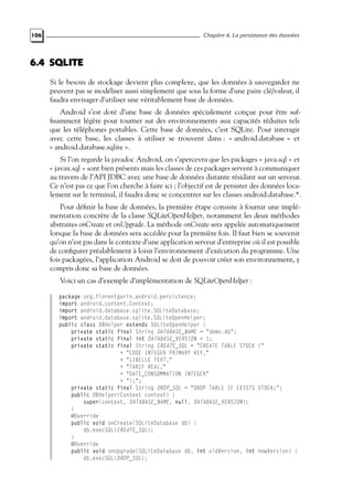 106 Chapitre 6. La persistance des données
6.4 SQLITE
Si le besoin de stockage devient plus complexe, que les données à sauvegarder ne
peuvent pas se modéliser aussi simplement que sous la forme d’une paire clé/valeur, il
faudra envisager d’utiliser une véritablement base de données.
Android s’est doté d’une base de données spécialement conçue pour être suf-
fisamment légère pour tourner sur des environnements aux capacités réduites tels
que les téléphones portables. Cette base de données, c’est SQLite. Pour interagir
avec cette base, les classes à utiliser se trouvent dans : « android.database » et
« android.database.sqlite ».
Si l’on regarde la javadoc Android, on s’apercevra que les packages « java.sql » et
« javax.sql » sont bien présents mais les classes de ces packages servent à communiquer
au travers de l’API JDBC avec une base de données distante résidant sur un serveur.
Ce n’est pas ce que l’on cherche à faire ici ; l’objectif est de persister des données loca-
lement sur le terminal, il faudra donc se concentrer sur les classes android.database.*.
Pour définir la base de données, la première étape consiste à fournir une implé-
mentation concrète de la classe SQLiteOpenHelper, notamment les deux méthodes
abstraites onCreate et onUpgrade. La méthode onCreate sera appelée automatiquement
lorsque la base de données sera accédée pour la première fois. Il faut bien se souvenir
qu’on n’est pas dans le contexte d’une application serveur d’entreprise où il est possible
de configurer préalablement à loisir l’environnement d’exécution du programme. Une
fois packagées, l’application Android se doit de pouvoir créer son environnement, y
compris donc sa base de données.
Voici un cas d’exemple d’implémentation de SQLiteOpenHelper :
package org.florentgarin.android.persistence;
import android.content.Context;
import android.database.sqlite.SQLiteDatabase;
import android.database.sqlite.SQLiteOpenHelper;
public class DBHelper extends SQLiteOpenHelper {
private static final String DATABASE_NAME = "demo.db";
private static final int DATABASE_VERSION = 1;
private static final String CREATE_SQL = "CREATE TABLE STOCK ("
+ "CODE INTEGER PRIMARY KEY,"
+ "LIBELLE TEXT,"
+ "TARIF REAL,"
+ "DATE_CONSOMMATION INTEGER"
+ ");";
private static final String DROP_SQL = "DROP TABLE IF EXISTS STOCK;";
public DBHelper(Context context) {
super(context, DATABASE_NAME, null, DATABASE_VERSION);
}
@Override
public void onCreate(SQLiteDatabase db) {
db.execSQL(CREATE_SQL);
}
@Override
public void onUpgrade(SQLiteDatabase db, int oldVersion, int newVersion) {
db.execSQL(DROP_SQL);
 