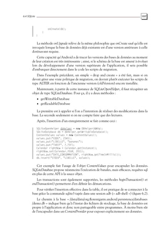 6.4 SQLite 107
onCreate(db);
}
}
La méthode onUpgrade relève de la même philosophie que onCreate sauf qu’elle est
invoquée lorsque la base de données déjà existante est d’une version antérieure à celle
dorénavant requise.
Cette capacité qu’Android a de tracer les versions des bases de données au moment
de leur création est très intéressante ; ainsi, si le schéma de la base est amené à évoluer
lors du développement d’une version supérieure de l’application, il sera possible
d’embarquer directement dans le code les scripts de migration.
Dans l’exemple précédent, un simple « drop and create » a été fait, mais si on
devait gérer une vraie politique de migration, on devrait plutôt exécuter les scripts de
type ALTER en fonction de l’ancienne version (oldVersion) encore installée.
Maintenant, à partir de cette instance de SQLiteOpenHelper, il faut récupérer un
objet de type SQLiteDatabase. Pour ça, il y a deux méthodes :
• getWritableDatabase
• getReadableDatabase
La première est à appeler si l’on a l’intention de réaliser des modifications dans la
base. La seconde seulement si on ne compte faire que des lectures.
Après, l’insertion d’un enregistrement se fait comme ceci :
SQLiteOpenHelper dbHelper = new DBHelper(this);
SQLiteDatabase db = dbHelper.getWritableDatabase();
ContentValues values = new ContentValues();
values.put("CODE", 2345);
values.put("LIBELLE", "bananes");
values.put("TARIF", 7.75F);
Calendar rightNow = Calendar.getInstance();
rightNow.set(Calendar.YEAR, 2011);
values.put("DATE_CONSOMMATION", rightNow.getTimeInMillis());
db.insert("STOCK", "LIBELLE", values);
Cet exemple fait l’usage de l’objet ContentValues pour encapsuler les données.
SQLiteDatabase propose néanmoins l’exécution de banales, mais efficaces, requêtes sql
en plus de cette API à la sauce objet.
Les transactions sont également supportées, les méthodes beginTransaction() et
endTransaction() permettent d’en définir les démarcations.
Pour vérifier l’insertion effective dans la table, il est pratique de se connecter à la
base grâce la commande sqlite3 tapée dans une session adb (« adb shell ») (figure 6.2).
Le chemin à la base « /data/data/org.florentgarin.android.persistence/databases
/demo.db » indique bien qu’à l’instar des fichiers de stockage, la base de données est
propre à l’application et donc non partageable entre programmes. À moins bien sûr
de l’encapsuler dans un ContentProvider pour exposer explicitement ses données.
 