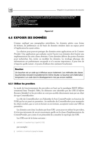 108 Chapitre 6. La persistance des données
Figure 6.2
6.5 EXPOSER SES DONNÉES
Comme expliqué aux paragraphes précédents, les données gérées sous forme
de fichiers, de préférences ou de bases de données résident dans un espace privé
à l’application les ayant créées.
La solution pour pouvoir partager des données entre applications est le Content-
Provider. Une application qui souhaite ouvrir l’accès à ses données doit fournir une
implémentation de cette classe abstraite. Cette dernière délivre des portes d’entrées
pour rechercher, lire, écrire ou modifier les données. Le stockage physique des
informations est parfaitement encapsulé et n’a aucune importance, il peut être de
n’importe quelle nature ; il pourra d’ailleurs être aisément bouchonné.
Bouchon
Un bouchon est un code qui n’effectue aucun traitement. Les méthodes des classes
bouchonnées renvoient invariablement le même résultat. Le bouchon sert d’alternative
temporaire à un code dont le développement n’est pas encore stabilisé.
6.5.1 Utiliser les providers
Le mode de fonctionnement des providers est basé sur le paradigme REST (REpre-
sentational State Transfer). Effet, les éléments sont identifiés par des URI (Uniform
Resource Identifier) et les providers ne sont pas accédés directement mais par un objet
de type ContentResolver.
Le rôle du ContentResolver est d’identifier le bon ContentProvider en fonction de
l’URI qui lui est passé en paramètre ; les méthodes du ContentResolver pour manipuler
les objets stockés, que ce soit en lecture ou en écriture, acceptent toutes une URI en
paramètre.
Les données sont donc localisées par leurs URI : pour pouvoir utiliser les providers,
il n’est pas nécessaire de savoir exactement quelle est la classe d’implémentation du
ContentProvider, par contre il est primordial de connaître la typologie des URI.
Les URI sont de la forme suivante :
content://{authority}/{path}[/ID]
par exemple :
content://contacts/people/obama
 