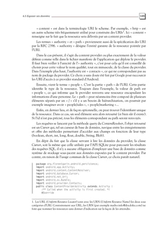 6.5 Exposer ses données 109
« content » est dans la terminologie URI le scheme. Par exemple, « http » est
un autre scheme très fréquemment utilisé pour construire des URIs1
. Ici « content »
renseigne sur le fait que la ressource sera délivrée par un content provider.
Les termes « authority » et « path » proviennent aussi de la spécification des URI
par la RFC 2396. « authority » désigne l’entité garante de la ressource pointée par
l’URI.
Dans le cas présent, il s’agit du content provider ou plus exactement de la valeur
définie comme telle dans le fichier manifeste de l’application qui déploie le provider.
Il faut bien veiller à l’unicité de l’« authority », c’est pour cela qu’il est conseillé de
choisir pour cette valeur le nom qualifié, tout en minuscule, de la classe du provider.
Dans l’exemple plus haut, l’authority est « contacts », ce qui ne correspondant pas au
nom de package du provider. Ce choix a sans doute été fait par Google pour raccourcir
les URI d’accès à ce provider standard d’Android.
Ensuite, vient le terme « people ». C’est la partie « path » de l’URI. Cette partie
identifie le type de la ressource. Toujours dans l’exemple, la valeur de path est
« people », ce qui informe que le provider renverra une ressource encapsulant les
informations d’une personne. Le « path » peut néanmoins être composé de plusieurs
éléments séparés par un « / » s’il y a un besoin de hiérarchisation, on pourrait par
exemple imaginer avoir « people/sales », « people/marketing »...
Enfin, en dernier lieu, et de façon optionnelle, on peut trouver l’identifiant unique
de la ressource. Dans ce cas, un seul élément sera alors retourné (si bien sûr il existe).
Si l’id n’est pas précisé, tous les éléments correspondant au path seront renvoyés.
Les requêtes se lancent par la méthode query du ContentResolver, l’objet retourné
est un Cursor qui, tel un curseur de base de données, navigue entre les enregistrements
et offre des méthodes permettant d’accéder aux champs en fonction de leur type
(boolean, short, int, long, float, double, String, Blob).
En dépit du fait que la classe servant à lire les données du provider, la classe
Cursor, soit la même que celle utilisée par l’API SQLite pour parcourir les résultats
des requêtes SQL, il n’y a aucune obligation d’employer une base de données comme
système de stockage sous-jacent aux données exposées par le content provider. Par
contre, en raison de l’usage commun de la classe Cursor, ce choix paraît naturel.
package org.florentgarin.android.persistence;
import android.app.Activity;
import android.content.ContentResolver;
import android.database.Cursor;
import android.net.Uri;
import android.os.Bundle;
import android.provider.Contacts;
public class ContentProviderActivity extends Activity {
/** Called when the activity is first created. */
@Override
1. Les URL (Uniform Resource Locator) sont avec les URN (Uniform Resource Name) les deux sous
catégories d’URI. Contrairement aux URL, les URN (par exemple mailto:info@docdoku.com) ne
font que nommer les ressources sans donner d’indication sur la façon de les atteindre.
 