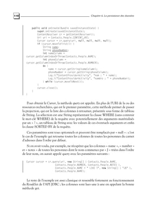 110 Chapitre 6. La persistance des données
public void onCreate(Bundle savedInstanceState) {
super.onCreate(savedInstanceState);
ContentResolver cr = getContentResolver();
Uri uri = Contacts.People.CONTENT_URI;
Cursor cursor = cr.query(uri, null, null, null, null);
if (cursor.moveToFirst()) {
String name;
String phoneNumber;
int nameColumn =
cursor.getColumnIndexOrThrow(Contacts.People.NAME);
int phoneColumn =
cursor.getColumnIndexOrThrow(Contacts.People.NUMBER);
do {
name = cursor.getString(nameColumn);
phoneNumber = cursor.getString(phoneColumn);
Log.i("ContentProviderActivity", "nom : " + name);
Log.i("ContentProviderActivity", "numéro : " + phoneNumber);
} while (cursor.moveToNext());
}
cursor.close();
}
}
Pour obtenir le Cursor, la méthode query est appelée. En plus de l’URI de la ou des
ressources recherchées, qui est le premier paramètre, cette méthode permet de passer
la projection, qui est la liste des colonnes à retourner, présentée sous forme de tableau
de String. La sélection est une String représentant la clause WHERE (sans contenir
le mot-clé WHERE) de la requête avec potentiellement des arguments matérialisés
par un « ? », un tableau de String avec les valeurs de ces éventuels arguments et enfin
la clause SORTED BY de la requête.
Ces paramètres sont tous optionnels et peuvent être remplacés par « null » : c’est
le cas de l’exemple qui retourne toutes les colonnes de toutes les personnes du carnet
d’adresses dans l’ordre par défaut.
Si on avait voulu, par exemple, ne récupérer que les colonnes « name », « number »
et « notes » de toutes les personnes dont le nom commence par « J » triées dans l’ordre
de leur nom, on aurait appelé query avec les paramètres suivants :
Cursor cursor = cr.query(uri, new String[] { Contacts.People.NAME,
Contacts.People.NUMBER, Contacts.People.NOTES },
Contacts.People.NAME + " LIKE ?", new String[] { "J%" },
Contacts.People.NAME);
Le reste de l’exemple est assez classique et ressemble fortement au fonctionnement
du ResultSet de l’API JDBC ; les colonnes sont lues une à une en appelant la bonne
méthode get.
 
