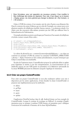 112 Chapitre 6. La persistance des données
Dans l’émulateur, pour voir apparaître ces nouveaux contacts, il faut modifier le
filtre d’affichage des entrées du répertoire. Pour cela, il faut cliquer sur le bouton
« Display group » du menu général puis changer la sélection de « My Contacts » à
« All contacts ».
Grâce à l’URI du contact, il est ensuite aisé de créer d’autres sous-éléments liés.
Dans le contexte du carnet d’adresse qui est celui de l’exemple, un contact peut avoir
plusieurs numéros de téléphones (mobile, bureau, maison...) ou plusieurs emails. Ces
objets sont des ressources elles-mêmes pointées par des URI qui reflètent bien la
hiérarchisation de l’information.
L’exemple précédent pourrait se prolonger par l’insertion d’un numéro de téléphone
à la fiche contact venant d’être créée :
Uri phoneUri = Uri.withAppendedPath(uri,
Contacts.People.Phones.CONTENT_DIRECTORY);
values.clear();
values.put(Contacts.People.Phones.TYPE, Contacts.People.Phones.TYPE_MOBILE);
values.put(Contacts.People.Phones.NUMBER, "0561234567");
cr.insert(phoneUri, values);
La valeur de phoneUri est « content://contacts/people/8/phones » : cet objet est
construit en ajoutant à l’URI du contact la constante CONTENT_DIRECTORY
« phones ». Après, l’insertion se fait comme précédemment, on peut remarquer que
l’objet ContentValues est réutilisable.
En plus de l’opération insert, ContentResolver propose les méthodes delete et update
pour supprimer et mettre à jour des enregistrements. Le fonctionnement de ces
méthodes repose sur une URI passée en paramètre et la définition optionnelle de
la clause WHERE précisant les éléments auxquels s’applique le traitement.
6.5.3 Créer son propre ContentProvider
Pour créer son propre ContentProvider et non plus seulement utiliser ceux mis à
disposition par les autres applications, il faut étendre la classe ContentProvider et
proposer une implémentation pour les méthodes :
• delete
• getType
• insert
• query
• update
L’application NotePad incluse dans le sdk Android donne un bon exemple de
ContentProvider. Lorsque le système de stockage est SQLite3, la stratégie d’implé-
mentation peut se résumer à analyser l’URI fournie en paramètre puis à déléguer
l’exécution de la méthode à l’instance de la classe SQLiteDatabase.
 