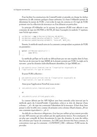 6.5 Exposer ses données 113
Pour faciliter la construction du ContentProvider et prendre en charge les tâches
répétitives, le sdk contient quelques classes utilitaires. La classe UriMatcher permet de
déterminer la nature de l’URI : c’est-à-dire le type de contenu et s’il s’agit de l’URI
pointant vers la collection de ressources ou d’un élément en particulier.
Le principe d’UriMatcher est le suivant, les patterns d’URI sont affectés à une
constante de type int (NOTES et NOTE_ID dans l’exemple), le symbole ‘#’ représen-
tant l’id de type entier :
sUriMatcher = new UriMatcher(UriMatcher.NO_MATCH);
sUriMatcher.addURI(NotePad.AUTHORITY, "notes", NOTES);
sUriMatcher.addURI(NotePad.AUTHORITY, "notes/#", NOTE_ID);
Ensuite, la méthode match renvoie la constante correspondant au pattern de l’URI
en paramètre :
switch (sUriMatcher.match(uri)) {
case NOTES:
...
La méthode getType est la seule ne débouchant pas sur une requête dans la base.
Son but est de renvoyer le type MIME de la donnée pointée par l’URI. La règle est la
suivante : pour les données individuellement identifiées, le type MIME est :
vnd.android.cursor.item/vnd.{nom de l’organisation responsable de
l’application}.{le type de contenu}
Et pour l’URI collective :
vnd.android.cursor.dir/vnd.{nom de l’organisation responsable de
l’application}.{le type de contenu}
Ainsi pour l’application NotePad, nous avons :
vnd.android.cursor.item/vnd.google.note
et
vnd.android.cursor.dir/vnd.google.note .
Le curseur délivré par les API SQLite sera bien entendu celui renvoyé par la
méthode query du ContentProvider. Cependant, celui-ci se doit de disposer d’une
colonne « _id » de type int contenant l’identifiant de la ressource. Il faut donc bien
penser à créer la table avec comme clé primaire cette colonne (BaseColumns._ID est
une constante équivalent à « _id »).
Au-delà de ces directives obligatoires, il ne faut pas oublier qu’un content provider
est une API externe qui sera utilisée par des applications tierces. Par conséquent, il
est plus que conseillé de bien documenter le type des données, le nom des tables,
des colonnes par l’ajout de constantes ; les URI aussi doivent être bien connues, la
convention veut que la constante « CONTENT_URI » référence l’URI racine du
provider.
 