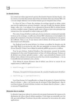 114 Chapitre 6. La persistance des données
Les données binaires
Les content providers supportent la gestion des données binaires de deux façons : soit
le contenu est stocké directement dans la base de données dans une colonne Blob, soit
c’est une simple référence vers le fichier binaire qui est enregistré dans la base.
Le choix de l’une et l’autre des stratégies de stockage répond au même critère
que pour les applications serveurs classiques : tant que la taille des données (fichier
image, vidéo, son...) est réduite, il est commode de choisir le Blob. Le fichier binaire
est alors considéré comme n’importe quelle autre colonne et peut ainsi participer aux
transactions, être sauvegardé en même temps que la BD...
Par contre, lorsque le fichier est plus gros, les inconvénients commencent à prendre
le dessus sur les avantages : en effet une colonne Blob volumineuse est mal adaptée à la
plupart des traitements d’une base de données comme la journalisation ou la gestion
des rollbacks. Dans ce cas, il vaut mieux sortir le fichier de la base pour le mettre
directement sur le filesystem.
Sur Android, pour les petits fichiers, la colonne accueillant les données sera du
type SQL Blob et au niveau du code, elle sera manipulée au travers d’un tableau
d’octet (byte[ ]). L’objet Cursor définit la méthode getBlob qui renvoie ce tableau.
Pour les gros fichiers, Android bénéficie d’un mécanisme assurant de manière
transparente le lien entre l’enregistrement en base et le fichier physique. L’astuce est
de déclarer une colonne spéciale nommée « _data » qui contiendra le chemin vers le
fichier. Cette colonne n’est pas prévue pour être lue et écrite manuellement : c’est au
ContentResolver de maintenir cette colonne.
Pour obtenir le stream d’écriture dans le fichier, sans devoir se soucier de son
emplacement, il suffit de taper :
OutputStream out = cr.openOutputStream(uri);
À lecture, c’est pareil, il n’est pas nécessaire de connaître l’emplacement du fichier :
InputStream in = cr.openInputStream(uri);
Lors d’une lecture, le ContentResolver se charge de récupérer le chemin du fichier
dans la colonne « _data », de l’ouvrir puis de retourner l’objet InputStream ; dans le
cas d’une écriture, il créera le fichier, stockera son chemin dans la colonne « _data »
et renverra l’OutputStream.
Déclaration dans le manifeste
La dernière étape pour achever la création de son propre fournisseur de contenu est la
déclaration de celui-ci dans le fichier manifeste. Cette étape est essentielle car c’est
elle qui rend publique l’existence du provider autorisant les invocations des autres
applications.
 