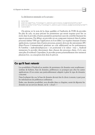 6.5 Exposer ses données 115
La déclaration minimale est la suivante :
<provider
android:name="org.florentgarin.android.persistence.ExampleContentProvider"
android:authorities="org.florentgarin.android.persistence.examplecontentprovider">
</provider>
On précise ici le nom de la classe qualifiée et l’authority de l’URI du provider.
En plus de cela, on peut préciser les permissions qui seront requises pour lire ou
écrire dans le provider, d’autres paramètres permettent aussi de contrôler finement les
aspects processus. Par défaut, un provider est un composant instancié dans le même
processus (même VM) que l’application où il est défini. Les requêtes émanant d’autres
applications, tournant dans d’autres processus, passent alors par des mécanismes IPC
(Inter-Process Communication) générant un coût additionnel sur les performances.
Si l’attribut « android:multiprocess » est positionné à la valeur « true », Android
instanciera le provider directement dans chacun des processus client, il n’y aura
ainsi plus d’overhead. Cependant, le provider pourra potentiellement être instancié
plusieurs fois ; sa conception doit donc le prévoir.
Ce qu’il faut retenir
Les possibilités d’Android en matière de persistance de données sont nombreuses :
système de fichiers, base de données, préférences ou pourquoi pas chez les autres
applications s’il en existe une particulièrement adaptée à gérer le type de données
concerné.
Dans la plupart des cas, la base de données devrait être le choix à retenir, à part pour
les informations de préférences utilisateur.
Enfin, une dernière possibilité, non abordée dans ce chapitre, serait de déporter les
données sur un serveur distant, sur le « cloud » !
 