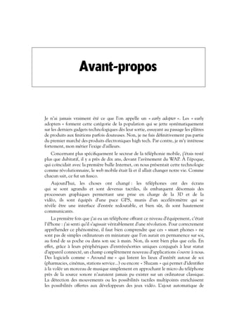 Avant-propos
Je n’ai jamais vraiment été ce que l’on appelle un « early adopter ». Les « early
adopters » forment cette catégorie de la population qui se jette systématiquement
sur les derniers gadgets technologiques dès leur sortie, essuyant au passage les plâtres
de produits aux finitions parfois douteuses. Non, je ne fais définitivement pas partie
du premier marché des produits électroniques high tech. Par contre, je m’y intéresse
fortement, mon métier l’exige d’ailleurs.
Concernant plus spécifiquement le secteur de la téléphonie mobile, j’étais resté
plus que dubitatif, il y a près de dix ans, devant l’avènement du WAP. À l’époque,
qui coïncidait avec la première bulle Internet, on nous présentait cette technologie
comme révolutionnaire, le web mobile était là et il allait changer notre vie. Comme
chacun sait, ce fut un fiasco.
Aujourd’hui, les choses ont changé : les téléphones ont des écrans
qui se sont agrandis et sont devenus tactiles, ils embarquent désormais des
processeurs graphiques permettant une prise en charge de la 3D et de la
vidéo, ils sont équipés d’une puce GPS, munis d’un accéléromètre qui se
révèle être une interface d’entrée redoutable, et bien sûr, ils sont hautement
communicants.
La première fois que j’ai eu un téléphone offrant ce niveau d’équipement, c’était
l’iPhone : j’ai senti qu’il s’agissait véritablement d’une révolution. Pour correctement
appréhender ce phénomène, il faut bien comprendre que ces « smart phones » ne
sont pas de simples ordinateurs en miniature que l’on aurait en permanence sur soi,
au fond de sa poche ou dans son sac à main. Non, ils sont bien plus que cela. En
effet, grâce à leurs périphériques d’entrées/sorties uniques conjugués à leur statut
d’appareil connecté, un champ complètement nouveau d’applications s’ouvre à nous.
Des logiciels comme « Around me » qui listent les lieux d’intérêt autour de soi
(pharmacies, cinémas, stations service...) ou encore « Shazam » qui permet d’identifier
à la volée un morceau de musique simplement en approchant le micro du téléphone
près de la source sonore n’auraient jamais pu exister sur un ordinateur classique.
La détection des mouvements ou les possibilités tactiles multipoints enrichissent
les possibilités offertes aux développeurs des jeux vidéo. L’ajout automatique de
 