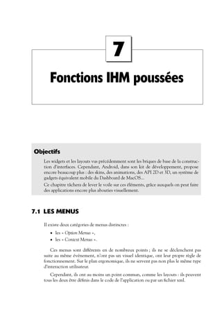 Fonctions IHM poussées
7
Objectifs
Les widgets et les layouts vus précédemment sont les briques de base de la construc-
tion d’interfaces. Cependant, Android, dans son kit de développement, propose
encore beaucoup plus : des skins, des animations, des API 2D et 3D, un système de
gadgets équivalent mobile du Dashboard de MacOS...
Ce chapitre tâchera de lever le voile sur ces éléments, grâce auxquels on peut faire
des applications encore plus abouties visuellement.
7.1 LES MENUS
Il existe deux catégories de menus distinctes :
• les « Option Menus »,
• les « Context Menus ».
Ces menus sont différents en de nombreux points ; ils ne se déclenchent pas
suite au même événement, n’ont pas un visuel identique, ont leur propre règle de
fonctionnement. Sur le plan ergonomique, ils ne servent pas non plus le même type
d’interaction utilisateur.
Cependant, ils ont au moins un point commun, comme les layouts : ils peuvent
tous les deux être définis dans le code de l’application ou par un fichier xml.
 