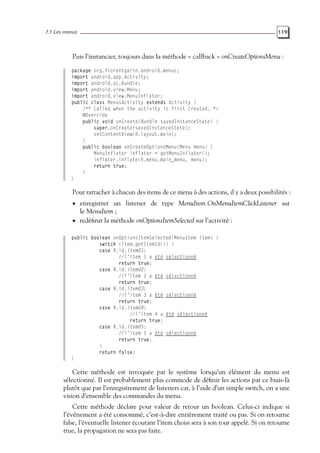 7.1 Les menus 119
Puis l’instancier, toujours dans la méthode « callback » onCreateOptionsMenu :
package org.florentgarin.android.menus;
import android.app.Activity;
import android.os.Bundle;
import android.view.Menu;
import android.view.MenuInflater;
public class MenusActivity extends Activity {
/** Called when the activity is first created. */
@Override
public void onCreate(Bundle savedInstanceState) {
super.onCreate(savedInstanceState);
setContentView(R.layout.main);
}
public boolean onCreateOptionsMenu(Menu menu) {
MenuInflater inflater = getMenuInflater();
inflater.inflate(R.menu.main_menu, menu);
return true;
}
}
Pour rattacher à chacun des items de ce menu à des actions, il y a deux possibilités :
• enregistrer un listener de type MenuItem.OnMenuItemClickListener sur
le MenuItem ;
• redéfinir la méthode onOptionsItemSelected sur l’activité :
public boolean onOptionsItemSelected(MenuItem item) {
switch (item.getItemId()) {
case R.id.item01:
//l’item 1 a été sélectionné
return true;
case R.id.item02:
//l’item 2 a été sélectionné
return true;
case R.id.item03:
//l’item 3 a été sélectionné
return true;
case R.id.item04:
//l’item 4 a été sélectionné
return true;
case R.id.item05:
//l’item 5 a été sélectionné
return true;
}
return false;
}
Cette méthode est invoquée par le système lorsqu’un élément du menu est
sélectionné. Il est probablement plus commode de définir les actions par ce biais-là
plutôt que par l’enregistrement de listeners car, à l’aide d’un simple switch, on a une
vision d’ensemble des commandes du menu.
Cette méthode déclare pour valeur de retour un boolean. Celui-ci indique si
l’événement a été consommé, c’est-à-dire entièrement traité ou pas. Si on retourne
false, l’éventuelle listener écoutant l’item choisi sera à son tour appelé. Si on retourne
true, la propagation ne sera pas faite.
 
