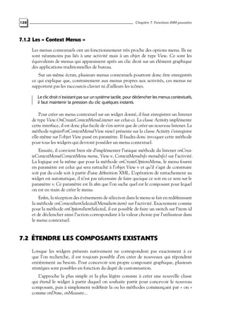 120 Chapitre 7. Fonctions IHM poussées
7.1.2 Les « Context Menus »
Les menus contextuels ont un fonctionnement très proche des options menu. Ils ne
sont néanmoins pas liés à une activité mais à un objet de type View. Ce sont les
équivalents de menus qui apparaissent après un clic droit sur un élément graphique
des applications traditionnelles de bureau.
Sur un même écran, plusieurs menus contextuels pourront donc être enregistrés
ce qui explique que, contrairement aux menus propres aux activités, ces menus ne
supportent pas les raccourcis clavier ni d’ailleurs les icônes.
Le clic droit n’existant pas sur un système tactile, pour déclencher les menus contextuels,
il faut maintenir la pression du clic quelques instants.
Pour créer un menu contextuel sur un widget donné, il faut enregistrer un listener
de type View.OnCreateContextMenuListener sur celui-ci. La classe Activity implémente
cette interface, il est donc plus facile de s’en servir que de créer un nouveau listener. La
méthode registerForContextMenu(View view) présente sur la classe Activity s’enregistre
elle-même sur l’objet View passé en paramètre. Il faudra donc invoquer cette méthode
pour tous les widgets qui devront posséder un menu contextuel.
Ensuite, il convient bien sûr d’implémenter l’unique méthode du listener onCrea-
teContextMenu(ContextMenu menu, View v, ContextMenuInfo menuInfo) sur l’activité.
La logique est la même que pour la méthode onCreateOptionsMenu, le menu fourni
en paramètre est celui qui sera rattaché à l’objet View v et qu’il s’agit de construire
soit par du code soit à partir d’une définition XML. L’opération de rattachement au
widget est automatique, il n’est pas nécessaire de faire quoique ce soit en ce sens sur le
paramètre v. Ce paramètre est là afin que l’on sache quel est le composant pour lequel
on est en train de créer le menu.
Enfin, la réception des événements de sélection dans le menu se fait en redéfinissant
la méthode onContextItemSelected(MenuItem item) sur l’activité. Exactement comme
pour la méthode onOptionsItemSelected, il est possible de faire un switch sur l’item id
et de déclencher ainsi l’action correspondant à la valeur choisie par l’utilisateur dans
le menu contextuel.
7.2 ÉTENDRE LES COMPOSANTS EXISTANTS
Lorsque les widgets présents nativement ne correspondent pas exactement à ce
que l’on recherche, il est toujours possible d’en créer de nouveaux qui répondent
entièrement au besoin. Pour concevoir son propre composant graphique, plusieurs
stratégies sont possibles en fonction du degré de customisation.
L’approche la plus simple et la plus légère consiste à créer une nouvelle classe
qui étend le widget à partir duquel on souhaite partir pour concevoir le nouveau
composant, puis à simplement redéfinir la ou les méthodes commençant par « on »
comme onDraw, onMeasure...
 