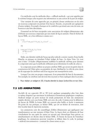 7.3 Les animations 121
Ces méthodes sont les méthodes dites « callback methods » qui sont appelées par
le système lorsque celui requiert une information ou une action de la part du widget.
Une variante de cette approche qui, en général, donne satisfaction est de créer
un nouveau composant en partant d’un layout. Ensuite, on procède par agrégation
d’autres widgets. L’exemple classique est le combobox qui réunit une zone de texte, un
bouton et une liste déroulante.
L’essentiel est de bien encapsuler cette association de widgets élémentaires afin
d’obtenir un nouveau composant qui sera traité de façon unitaire. Dans le fichier de
layout XML, on y fera référence comme ceci :
<view
class="nom_qualifié_de_la_classe" ...
ou
<nom_qualifié_de_la_classe
id="@+id/xxx"
... />
Enfin, une dernière méthode beaucoup plus radicale consiste à partir d’une feuille
blanche ou presque en étendant l’objet widget de base : la classe View. Là, tout
sera à faire : il faudra obligatoirement redéfinir la méthode onDraw pour dessiner
le composant ainsi que la méthode onMeasure pour déterminer la taille de celui-ci.
Le composant pourra définir ses propres attributs XML qui seront récupérés dans le
constructeur de l’objet grâce au paramètre de type AttributeSet. Le rôle de cette classe
est de regrouper les attributs xml d’un tag pour une manipulation aisée.
Lorsque l’on crée son propre composant, il est primordial de bien le documenter.
Par exemple, les attributs xml devront être recensés et bien expliqués dans la javadoc.
Pour réaliser un widget en 3D, il faudra étendre la classe SurfaceView et non View.
7.3 LES ANIMATIONS
Au-delà de ses capacités 2D et 3D (voir quelques paragraphes plus loin dans
ce même chapitre) qui autorisent la réalisation d’animations graphiques complexes,
Android intègre un petit moteur de rendu permettant de faire des animations
simples décrites soit sous forme XML soit avec du code. Comme pour la définition
du layout de l’IHM, la forme XML est souvent plus lisible et facile à maintenir.
Du point de vue pratique, ce fichier XML, qui est un fichier de ressources, doit
être localisé dans le répertoire res/anim.
Les animations sont des assemblages d’effets élémentaires qui appliquent une
transformation sur une instance d’objet View. La façon dont ces éléments de base
s’enchaînent les uns après les autres en suivant une chronologie bien précise ou
simultanément est décrite dans le fichier XML. À l’instar du layout de l’interface
graphique, les animations peuvent toutefois se définir dans le code, le package
« android.view.animation » contient les classes mises en jeu.
 