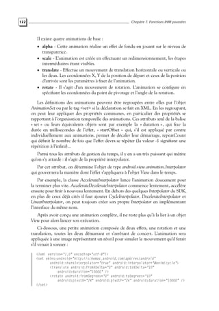 122 Chapitre 7. Fonctions IHM poussées
Il existe quatre animations de base :
• alpha - Cette animation réalise un effet de fondu en jouant sur le niveau de
transparence.
• scale - L’animation est créée en effectuant un redimensionnement, les étapes
intermédiaires étant visibles.
• translate - Effectue un mouvement de translation horizontale ou verticale ou
les deux. Les coordonnées X, Y de la position de départ et ceux de la position
d’arrivée sont les paramètres à fixer de l’animation.
• rotate - Il s’agit d’un mouvement de rotation. L’animation se configure en
spécifiant les coordonnées du point de pivotage et l’angle de la rotation.
Les définitions des animations peuvent être regroupées entre elles par l’objet
AnimationSet ou par le tag <set> si la déclaration se fait en XML. En les regroupant,
on peut leur appliquer des propriétés communes, en particulier des propriétés se
rapportant à l’organisation temporelle des animations. Ces attributs xml de la balise
« set » ou leurs équivalents objets sont par exemple la « duration », qui fixe la
durée en millisecondes de l’effet, « startOffset » qui, s’il est appliqué par contre
individuellement aux animations, permet de décaler leur démarrage, repeatCount
qui définit le nombre de fois que l’effet devra se répéter (la valeur -1 signifiant une
répétition à l’infini)...
Parmi tous les attributs de gestion du temps, il y en a un très puissant qui mérite
qu’on s’y attarde : il s’agit de la propriété interpolator.
Par cet attribut, on détermine l’objet de type android.view.animation.Interpolator
qui gouvernera la manière dont l’effet s’appliquera à l’objet View dans le temps.
Par exemple, la classe AccelerateInterpolator lance l’animation doucement pour
la terminer plus vite. AccelerateDecelerateInterpolator commence lentement, accélère
ensuite pour finir à nouveau lentement. En dehors des quelques Interpolator du SDK,
en plus de ceux déjà cités il faut ajouter CycleInterpolator, DecelerateInterpolator et
LinearInterpolator, on peut toujours créer son propre Interpolator en implémentant
l’interface du même nom.
Après avoir conçu une animation complète, il ne reste plus qu’à la lier à un objet
View pour alors lancer son exécution.
Ci-dessous, une petite animation composée de deux effets, une rotation et une
translation, toutes les deux démarrant et s’arrêtant de concert. L’animation sera
appliquée à une image représentant un réveil pour simuler le mouvement qu’il ferait
s’il venait à sonner :
<?xml version="1.0" encoding="utf-8"?>
<set xmlns:android="http://schemas.android.com/apk/res/android"
android:shareInterpolator="true" android:interpolator="@anim/cycle">
<translate android:fromXDelta="0" android:toXDelta="10"
android:duration="10000" />
<rotate android:fromDegrees="0" android:toDegrees="10"
android:pivotX="24" android:pivotY="24" android:duration="10000" />
</set>
 