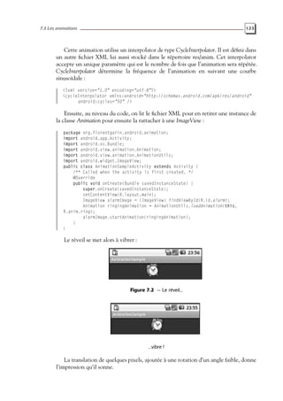 7.3 Les animations 123
Cette animation utilise un interpolator de type CycleInterpolator. Il est défini dans
un autre fichier XML lui aussi stocké dans le répertoire res/anim. Cet interpolator
accepte un unique paramètre qui est le nombre de fois que l’animation sera répétée.
CycleInterpolator détermine la fréquence de l’animation en suivant une courbe
sinusoïdale :
<?xml version="1.0" encoding="utf-8"?>
<cycleInterpolator xmlns:android="http://schemas.android.com/apk/res/android"
android:cycles="50" />
Ensuite, au niveau du code, on lit le fichier XML pour en retirer une instance de
la classe Animation pour ensuite la rattacher à une ImageView :
package org.florentgarin.android.animation;
import android.app.Activity;
import android.os.Bundle;
import android.view.animation.Animation;
import android.view.animation.AnimationUtils;
import android.widget.ImageView;
public class AnimationSampleActivity extends Activity {
/** Called when the activity is first created. */
@Override
public void onCreate(Bundle savedInstanceState) {
super.onCreate(savedInstanceState);
setContentView(R.layout.main);
ImageView alarmImage = (ImageView) findViewById(R.id.alarm);
Animation ringingAnimation = AnimationUtils.loadAnimation(this,
R.anim.ring);
alarmImage.startAnimation(ringingAnimation);
}
}
Le réveil se met alors à vibrer :
Figure 7.2 — Le réveil...
...vibre !
La translation de quelques pixels, ajoutée à une rotation d’un angle faible, donne
l’impression qu’il sonne.
 