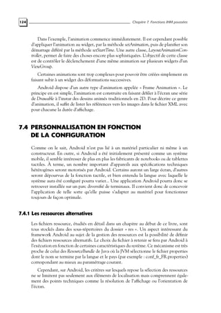 124 Chapitre 7. Fonctions IHM poussées
Dans l’exemple, l’animation commence immédiatement. Il est cependant possible
d’appliquer l’animation au widget, par la méthode setAnimation, puis de planifier son
démarrage différé par la méthode setStartTime. Une autre classe, LayoutAnimationCon-
troller, permet de faire des choses encore plus sophistiquées. L’objectif de cette classe
est de contrôler le déclenchement d’une même animation sur plusieurs widgets d’un
ViewGroup.
Certaines animations sont trop complexes pour pouvoir être créées simplement en
faisant subir à un widget des déformations successives.
Android dispose d’un autre type d’animation appelée « Frame Animation ». Le
principe en est simple, l’animation est construite en faisant défiler à l’écran une série
de Drawable à l’instar des dessins animés traditionnels en 2D. Pour décrire ce genre
d’animation, il suffit de lister les références vers les images dans le fichier XML avec
pour chacune la durée d’affichage.
7.4 PERSONNALISATION EN FONCTION
DE LA CONFIGURATION
Comme on le sait, Android n’est pas lié à un matériel particulier ni même à un
constructeur. En outre, si Android a été initialement présenté comme un système
mobile, il semble intéresser de plus en plus les fabricants de notebooks ou de tablettes
tactiles. À terme, un nombre important d’appareils aux spécifications techniques
hétérogènes seront motorisés par Android. Certains auront un large écran, d’autres
seront dépourvus de la fonction tactile, et bien entendu la langue avec laquelle le
système aura été configuré pourra varier... Une application Android pourra donc se
retrouver installée sur un parc diversifié de terminaux. Il convient donc de concevoir
l’application de telle sorte qu’elle puisse s’adapter au matériel pour fonctionner
toujours de façon optimale.
7.4.1 Les ressources alternatives
Les fichiers ressource, étudiés en détail dans un chapitre au début de ce livre, sont
tous stockés dans des sous-répertoires du dossier « res ». Un aspect intéressant du
framework Android au sujet de la gestion des ressources est la possibilité de définir
des fichiers ressources alternatifs. Le choix du fichier à retenir se fera par Android à
l’exécution en fonction de certaines caractéristiques du système. Ce mécanisme est très
proche de celui des ResourceBundle de Java où la JVM sélectionne le fichier properties
dont le nom se termine par la langue et le pays (par exemple : conf_fr_FR.properties)
correspondant au mieux au paramétrage courant.
Cependant, sur Android, les critères sur lesquels repose la sélection des ressources
ne se limitent pas seulement aux éléments de localisation mais comprennent égale-
ment des points techniques comme la résolution de l’affichage ou l’orientation de
l’écran.
 