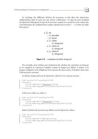 7.4 Personnalisation en fonction de la configuration 125
Le stockage des différents fichiers de ressources se fait dans des répertoires
indépendants dont le nom suit une stricte codification : il s’agit du nom standard
du répertoire hébergeant le type de la ressource auquel on a ajouté la ou les valeurs des
caractéristiques de configurations exigées séparées par un tiret « - » et dans un ordre
bien précis.
Figure 7.3 — Localisation du fichier strings.xml
Par exemple, pour réaliser une traduction des chaînes de caractères en français
et en espagnol et conserver l’anglais comme la langue par défaut à utiliser si la
langue configurée sur le téléphone n’est aucune des deux autres, il faudrait alors créer
l’arborescence suivante.
Le fichier strings.xml sous le répertoire values-fr a le contenu suivant :
<?xml version="1.0" encoding="utf-8"?>
<resources>
<string name="hello">Bienvenue</string>
<string name="app_name">AlternateConfiguration</string>
</resources>
Celui sous values-es, celui-ci :
<?xml version="1.0" encoding="utf-8"?>
<resources>
<string name="hello">Bienvenido</string>
<string name="app_name">AlternateConfiguration</string>
</resources>
Enfin, le fichier de ressource par défaut sous le répertoire values :
<?xml version="1.0" encoding="utf-8"?>
<resources>
<string name="hello">Welcome</string>
<string name="app_name">AlternateConfiguration</string>
</resources>
 