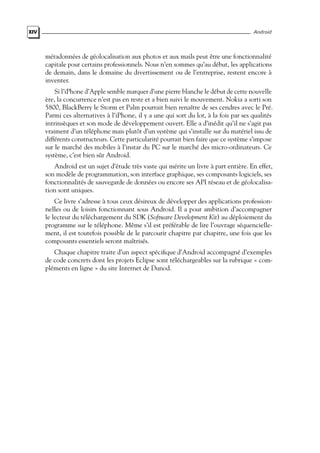 XIV Android
métadonnées de géolocalisation aux photos et aux mails peut être une fonctionnalité
capitale pour certains professionnels. Nous n’en sommes qu’au début, les applications
de demain, dans le domaine du divertissement ou de l’entreprise, restent encore à
inventer.
Si l’iPhone d’Apple semble marquer d’une pierre blanche le début de cette nouvelle
ère, la concurrence n’est pas en reste et a bien suivi le mouvement. Nokia a sorti son
5800, BlackBerry le Storm et Palm pourrait bien renaître de ses cendres avec le Pré.
Parmi ces alternatives à l’iPhone, il y a une qui sort du lot, à la fois par ses qualités
intrinsèques et son mode de développement ouvert. Elle a d’inédit qu’il ne s’agit pas
vraiment d’un téléphone mais plutôt d’un système qui s’installe sur du matériel issu de
différents constructeurs. Cette particularité pourrait bien faire que ce système s’impose
sur le marché des mobiles à l’instar du PC sur le marché des micro-ordinateurs. Ce
système, c’est bien sûr Android.
Android est un sujet d’étude très vaste qui mérite un livre à part entière. En effet,
son modèle de programmation, son interface graphique, ses composants logiciels, ses
fonctionnalités de sauvegarde de données ou encore ses API réseau et de géolocalisa-
tion sont uniques.
Ce livre s’adresse à tous ceux désireux de développer des applications profession-
nelles ou de loisirs fonctionnant sous Android. Il a pour ambition d’accompagner
le lecteur du téléchargement du SDK (Software Development Kit) au déploiement du
programme sur le téléphone. Même s’il est préférable de lire l’ouvrage séquencielle-
ment, il est toutefois possible de le parcourir chapitre par chapitre, une fois que les
composants essentiels seront maîtrisés.
Chaque chapitre traite d’un aspect spécifique d’Android accompagné d’exemples
de code concrets dont les projets Eclipse sont téléchargeables sur la rubrique « com-
pléments en ligne » du site Internet de Dunod.
 