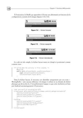126 Chapitre 7. Fonctions IHM poussées
À l’exécution, le libellé qui apparaîtra à l’écran sera déterminé en fonction de la
configuration courante de la langue (figures 7.4 à 7.6).
Figure 7.4 — Version française
Figure 7.5 — Version espagnole
Figure 7.6 — Version internationale
Le code est très simple, le fichier layout main est chargé et positionné comme
content view :
/** Called when the activity is first created. */
@Override
public void onCreate(Bundle savedInstanceState) {
super.onCreate(savedInstanceState);
setContentView(R.layout.main);
}
Dans le fichier layout, la ressource est identifiée uniquement par son nom «
@string/hello » sans aucune référence à la langue à utiliser ni au chemin du fichier
physique qui devra être lu. C’est parfaitement logique vu que cette résolution est faite
par Android automatiquement à l’exécution :
<?xml version="1.0" encoding="utf-8"?>
<LinearLayout xmlns:android="http://schemas.android.com/apk/res/android"
android:orientation="vertical"
android:layout_width="fill_parent"
android:layout_height="fill_parent"
>
<TextView
android:layout_width="fill_parent"
android:layout_height="wrap_content"
android:text="@string/hello"
/>
</LinearLayout>
 