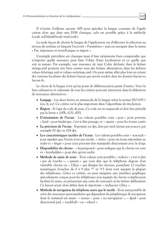 7.4 Personnalisation en fonction de la configuration 127
Il n’existe d’ailleurs aucune API pour spécifier la langue courante de l’appli-
cation alors que dans une JVM classique, cela est possible grâce à la méthode
Locale.setDefault(locale newLocale).
La seule façon de choisir la langue de l’application est d’effectuer la sélection au
niveau du système en lançant l’activité « Paramètres » puis en navigant dans le menu
« Par. régionaux et texte/Langue et région ».
L’exemple précédent est classique mais il faut néanmoins bien comprendre que
n’importe quelle ressource peut faire l’objet d’une localisation et ce quelle que
soit sa nature. Par exemple, une ressource de type Color déclarée dans le fichier
strings.xml pourrait très bien exister sous des formes alternatives dans les fichiers
values-fr/strings.xml et values-es/strings.xml. On peut même aller plus loin en créant
des versions localisées des fichiers layout qui seront stockés dans les dossiers layout-es,
layout-fr...
Le choix de la langue n’est qu’un point de différenciation parmi d’autres. Voici la
liste exhaustive et ordonnée de tous les critères pouvant intervenir dans la définition
de ressources alternatives :
• Langage - Les deux lettres en minuscule de la langue selon la norme ISO 639-1
(en, fr, es). Ce critère est le plus important dans l’algorithme de résolution.
• Région - Il s’agit du code du pays. Ce code est en majuscule et doit être précédé
par la lettre r. (rFR, rUS, rES).
• L’orientation de l’écran - Les valeurs possibles sont « port » pour portrait,
« land » pour landscape, c’est-à-dire paysage, et « square » pour les écrans carrés.
• La précision de l’écran - Exprimée en dpi, dots per inch (point par pouce), par
exemple 92 dpi ou 108 dpi.
• Les caractéristiques tactiles de l’écran - Les valeurs possibles sont « notouch »
pour signifier que l’écran n’est pas tactile, « stylus » pour un écran répondant au
stylet et « finger » pour ceux pouvant être manipulés directement avec le doigt.
• Disponibilité du clavier - « keysexposed » pour indiquer que le clavier est sorti
et « keyshidden » pour dire qu’est caché.
• Méthode de saisie de texte - Trois valeurs sont possibles « nokeys » c’est-à-dire
« pas de touche », « qwerty » qui veut dire que le téléphone dispose d’un
véritable clavier ou « 12key » qui désigne les claviers, possédant 12 touches
numériques (touches de 0 à 9 plus ‘*’ et ‘#’) dont sont équipés la plupart
des téléphones. Grâce ce critère, on peut imaginer une interface graphique
spécialement conçue pour les téléphones non équipés de clavier complet pour
faciliter la saisie, en présentant une sorte de carrousel où les lettres défileraient.
Ce layout serait alors défini dans le répertoire « res/layout-12key ».
• Méthode de navigation du téléphone autre que le tactile - Il est aussi possible de
créer des ressources personnalisées qui dépendent du périphérique de navigation
dont le terminal est muni : « nonav » pour « no navigation », « dpad » pour
directional pad, « trackball » ou « wheel ».
 