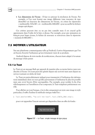 128 Chapitre 7. Fonctions IHM poussées
• Les dimensions de l’écran - Il faut ici préciser la résolution de l’écran. Par
exemple, si l’on veut fournir une image différente (une ressource de type
drawable) en fonction des dimensions de l’écran, on créera les répertoires
« res/drawable-320x240 » et « res/drawable-640x480 » pour accueillir les fichiers
images spécifiques.
Ces critères peuvent être ou ne pas être cumulés mais il est crucial qu’ils
apparaissent dans l’ordre de la liste ci-dessus. Par exemple, pour une animation en
français pour larges écrans, le fichier de ressource se retrouvera dans le répertoire
« res/anim-fr-640x480 ».
7.5 NOTIFIER L’UTILISATEUR
Sur une plateforme communiquante telle qu’Android, il arrive fréquemment que l’on
ait besoin d’avertir l’utilisateur qu’un événement vient de se produire.
Android dispose de trois modes de notifications, chacun étant adapté à la nature
du message à faire passer.
7.5.1 Le Toast
Le Toast est un message flash qui apparaît de manière plus ou moins furtive mais non
discrète à l’écran. Un toast peut être généré depuis une activité mais aussi depuis un
service tournant en tâche de fond.
Le Toast est particulièrement indiqué pour transmettre à l’utilisateur des informa-
tions immédiates dont on veut qu’elles parviennent à l’utilisateur le plus tôt possible
mais sans avoir besoin d’être sauvegardées. Par exemple, pour notifier la fin d’un
téléchargement ou l’installation d’un composant, le Toast remplirait parfaitement son
rôle.
Pour afficher un toast basique, c’est-à-dire uniquement un texte sans image ni style
particulier, il suffit d’utiliser la méthode statique makeText :
Toast.makeText(this, "Yep voici mon toast", Toast.LENGTH_LONG).show();
pour voir apparaître l’encart suivant qui disparaîtra dans un effet de fondu :
Figure 7.7 — Le Toast : simple message de type popup
 
