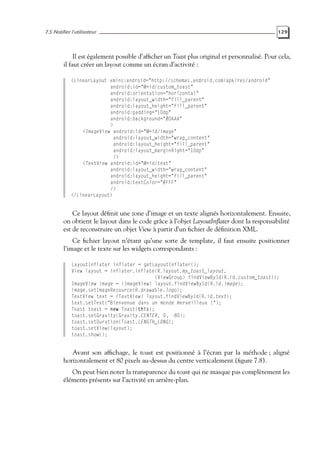 7.5 Notifier l’utilisateur 129
Il est également possible d’afficher un Toast plus original et personnalisé. Pour cela,
il faut créer un layout comme un écran d’activité :
<LinearLayout xmlns:android="http://schemas.android.com/apk/res/android"
android:id="@+id/custom_toast"
android:orientation="horizontal"
android:layout_width="fill_parent"
android:layout_height="fill_parent"
android:padding="10dp"
android:background="#DAAA"
>
<ImageView android:id="@+id/image"
android:layout_width="wrap_content"
android:layout_height="fill_parent"
android:layout_marginRight="10dp"
/>
<TextView android:id="@+id/text"
android:layout_width="wrap_content"
android:layout_height="fill_parent"
android:textColor="#FFF"
/>
</LinearLayout>
Ce layout définit une zone d’image et un texte alignés horizontalement. Ensuite,
on obtient le layout dans le code grâce à l’objet LayoutInflater dont la responsabilité
est de reconstruire un objet View à partir d’un fichier de définition XML.
Ce fichier layout n’étant qu’une sorte de template, il faut ensuite positionner
l’image et le texte sur les widgets correspondants :
LayoutInflater inflater = getLayoutInflater();
View layout = inflater.inflate(R.layout.my_toast_layout,
(ViewGroup) findViewById(R.id.custom_toast));
ImageView image = (ImageView) layout.findViewById(R.id.image);
image.setImageResource(R.drawable.logo);
TextView text = (TextView) layout.findViewById(R.id.text);
text.setText("Bienvenue dans un monde merveilleux !");
Toast toast = new Toast(this);
toast.setGravity(Gravity.CENTER, 0, -80);
toast.setDuration(Toast.LENGTH_LONG);
toast.setView(layout);
toast.show();
Avant son affichage, le toast est positionné à l’écran par la méthode ; aligné
horizontalement et 80 pixels au-dessus du centre verticalement (figure 7.8).
On peut bien noter la transparence du toast qui ne masque pas complètement les
éléments présents sur l’activité en arrière-plan.
 