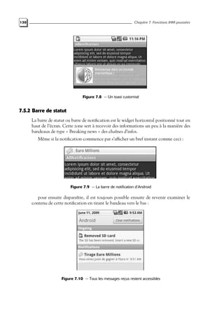 130 Chapitre 7. Fonctions IHM poussées
Figure 7.8 — Un toast customisé
7.5.2 Barre de statut
La barre de statut ou barre de notification est le widget horizontal positionné tout en
haut de l’écran. Cette zone sert à recevoir des informations un peu à la manière des
bandeaux de type « Breaking news » des chaînes d’infos.
Même si la notification commence par s’afficher un bref instant comme ceci :
Figure 7.9 — La barre de notification d’Android
pour ensuite disparaître, il est toujours possible ensuite de revenir examiner le
contenu de cette notification en tirant le bandeau vers le bas :
Figure 7.10 — Tous les messages reçus restent accessibles
 