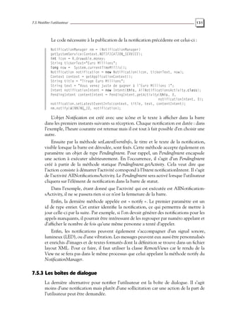 7.5 Notifier l’utilisateur 131
Le code nécessaire à la publication de la notification précédente est celui-ci :
NotificationManager nm = (NotificationManager)
getSystemService(Context.NOTIFICATION_SERVICE);
int icon = R.drawable.money;
String tickerText="Euro Millions";
long now = System.currentTimeMillis();
Notification notification = new Notification(icon, tickerText, now);
Context context = getApplicationContext();
String title = "Tirage Euro Millions";
String text = "Vous venez juste de gagner à l’Euro Millions !";
Intent notificationIntent = new Intent(this, AllNotificationsActivity.class);
PendingIntent contentIntent = PendingIntent.getActivity(this, 0,
notificationIntent, 0);
notification.setLatestEventInfo(context, title, text, contentIntent);
nm.notify(WINNING_ID, notification);
L’objet Notification est créé avec une icône et le texte à afficher dans la barre
dans les premiers instants suivants sa réception. Chaque notification est datée : dans
l’exemple, l’heure courante est retenue mais il est tout à fait possible d’en choisir une
autre.
Ensuite par la méthode setLatestEventInfo, le titre et le texte de la notification,
visible lorsque la barre est déroulée, sont fixés. Cette méthode accepte également en
paramètre un objet de type PendingIntent. Pour rappel, un PendingIntent encapsule
une action à exécuter ultérieurement. En l’occurrence, il s’agit d’un PendingIntent
créé à partir de la méthode statique PendingIntent.getActivity. Cela veut dire que
l’action consiste à démarrer l’activité correspond à l’Intent notificationIntent. Il s’agit
de l’activité AllNotificationsActivity. Le PendingIntent sera activé lorsque l’utilisateur
cliquera sur l’élément de notification dans la barre de statut.
Dans l’exemple, étant donné que l’activité qui est exécutée est AllNotification-
sActivity, il ne se passera rien si ce n’est la fermeture de la barre.
Enfin, la dernière méthode appelée est « notify ». Le premier paramètre est un
id de type entier. Cet entier identifie la notification, ce qui permettra de mettre à
jour celle-ci par la suite. Par exemple, si l’on devait générer des notifications pour les
appels manquants, il pourrait être intéressant de les regrouper par numéro appelant et
d’afficher le nombre de fois qu’une même personne a tenté d’appeler.
Enfin, les notifications peuvent également s’accompagner d’un signal sonore,
lumineux (LED), ou d’une vibration. Les messages peuvent eux aussi être personnalisés
et enrichis d’images et de textes formatés dont la définition se trouve dans un fichier
layout XML. Pour ce faire, il faut utiliser la classe RemoteViews car le rendu de la
View ne se fera pas dans le même processus que celui appelant la méthode notify du
NotificationManager.
7.5.3 Les boîtes de dialogue
La dernière alternative pour notifier l’utilisateur est la boîte de dialogue. Il s’agit
moins d’une notification mais plutôt d’une sollicitation car une action de la part de
l’utilisateur peut être demandée.
 