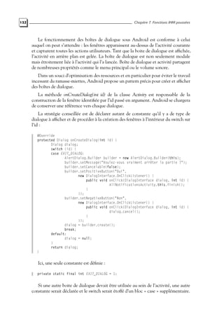 132 Chapitre 7. Fonctions IHM poussées
Le fonctionnement des boîtes de dialogue sous Android est conforme à celui
auquel on peut s’attendre : les fenêtres apparaissent au-dessus de l’activité courante
et capturent toutes les actions utilisateurs. Tant que la boite de dialogue est affichée,
l’activité en arrière plan est gelée. La boîte de dialogue est non seulement modale
mais étroitement liée à l’activité qui l’a lancée. Boîte de dialogue et activité partagent
de nombreuses propriétés comme le menu principal ou le volume sonore.
Dans un souci d’optimisation des ressources et en particulier pour éviter le travail
incessant du ramasse-miettes, Android propose un pattern précis pour créer et afficher
des boîtes de dialogue.
La méthode onCreateDialog(int id) de la classe Activity est responsable de la
construction de la fenêtre identifiée par l’id passé en argument. Android se chargera
de conserver une référence vers chaque dialogue.
La stratégie conseillée est de déclarer autant de constante qu’il y a de type de
dialogue à afficher et de procéder à la création des fenêtres à l’intérieur du switch sur
l’id :
@Override
protected Dialog onCreateDialog(int id) {
Dialog dialog;
switch (id) {
case EXIT_DIALOG:
AlertDialog.Builder builder = new AlertDialog.Builder(this);
builder.setMessage("Voulez-vous vraiment arrêter la partie ?");
builder.setCancelable(false);
builder.setPositiveButton("Oui",
new DialogInterface.OnClickListener() {
public void onClick(DialogInterface dialog, int id) {
AllNotificationsActivity.this.finish();
}
});
builder.setNegativeButton("Non",
new DialogInterface.OnClickListener() {
public void onClick(DialogInterface dialog, int id) {
dialog.cancel();
}
});
dialog = builder.create();
break;
default:
dialog = null;
}
return dialog;
}
Ici, une seule constante est définie :
private static final int EXIT_DIALOG = 1;
Si une autre boite de dialogue devait être utilisée au sein de l’activité, une autre
constante serait déclarée et le switch serait étoffé d’un bloc « case » supplémentaire.
 
