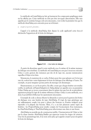 7.5 Notifier l’utilisateur 133
La méthode onCreateDialog ne fait qu’instancier les composants graphiques mais
ne les affiche pas. Cette méthode ne doit pas être invoquée directement. Elle sera
appelée par le système lorsque cela sera nécessaire, c’est-à-dire la première fois que la
méthode showDialog sera exécutée pour un id donné :
showDialog(EXIT_DIALOG);
L’appel à la méthode showDialog (fait depuis le code applicatif cette fois-ci)
déclenche l’apparition de la boîte de dialogue :
Figure 7.11 — Une boîte de dialogue
À partir du deuxième appel à cette méthode avec le même id, la même instance
de dialogue sera réutilisée. La méthode onCreateDialog ne sera pas à nouveau exécutée.
Grâce à cette gestion des instances par des id de type int, aucune instanciation
superflue d’objet n’est faite.
Néanmoins, le maintien de ce cache d’objets peut être assez gênant car il n’est pas
rare de vouloir faire varier légèrement la boite de dialogue d’un affichage à l’autre. Par
exemple, on peut imaginer qu’une partie du message soit dynamique.
Heureusement, ce cas-là est prévu. En effet, avant que chaque fenêtre soit rendue
visible, la méthode onPrepareDialog(int id, Dialog dialog) est appelée avec en paramètre
l’objet Dialog qui se trouve exactement dans le même état que lors de sa précédente
apparition puisqu’il s’agit de la même référence d’objet. Grâce à cette méthode, on a
donc la possibilité d’effectuer les ajustements nécessaires.
L’exemple de code ci-dessus illustre la démarche à suivre pour la gestion des boîtes
de dialogue avec une fenêtre de type AlertDialog. Il s’agit du type générique qui
est suffisamment souple (on peut y placer des boutons et d’autres widgets) pour
répondre à la plupart des besoins. Mais, il y a en fait plusieurs autres types de
fenêtres : les ProgressDialog pour rendre compte de l’avancement d’un traitement,
les DatePickerDialog et TimePickerDialog pour sélectionner une date et une heure.
AlertDialog ne possède pas de constructeur public. L’instanciation de l’objet se fait
par la classe interne AlertDialog.Builder qui supervise toutes les étapes de création.
Une fois le paramétrage fait, il ne reste alors plus qu’à appeler create() pour récupérer
la boite de dialogue.
 