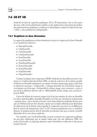 134 Chapitre 7. Fonctions IHM poussées
7.6 2D ET 3D
Android est doté de capacités graphiques 2D et 3D importantes. Au vu du succès
des jeux vidéo sur les plateformes mobiles ou des applications nécessitant de réaliser
des représentations graphiques complexes et dynamiques comme les logiciels de type
« GPS », cela semblait être indispensable.
7.6.1 Graphisme en deux dimensions
Le support des graphismes en deux dimensions est pris en compte par la classe Drawable
et ses nombreuses dérivées :
• BitmapDrawable
• ClipDrawable
• ColorDrawable
• GradientDrawable
• InsetDrawable
• LayerDrawable
• NinePatchDrawable
• PictureDrawable
• RotateDrawable
• ScaleDrawable
• ShapeDrawable...
Comme la plupart des composants d’IHM Android, les drawables peuvent s’ins-
tancier et s’utiliser dans des fichiers XML ou dans le code Java. Il est même possible
d’obtenir un Drawable simplement en copiant un fichier image (png, jpeg ou gif) dans
le répertoire ressource « res/drawable ». Chaque drawable issu d’un fichier image se
voit générer un id du type « R.drawable.le_fichier_image_sans_extension » pour ce
qui est de sa référence dans le code et « @drawable/le_fichier_image_sans_extension »
pour le XML.
L’ajout de fichiers de ressource image n’est là qu’une manière de créer un drawable.
La classe android.graphics.drawable.Drawable est en fait une abstraction représentant
« quelque chose » qui se dessine à l’écran. Cette classe définit les méthodes de base pour
agir sur l’élément devant être dessiné, comme par exemple setBounds pour déterminer
les dimensions de la fenêtre dans laquelle le composant sera tracé ou setAlpha pour
fixer le niveau de transparence (de 0 à 255, l’opacité grandissant avec ce nombre).
Ensuite, la manière précise dont le drawable sera dessiné ainsi que sa nature véritable
dépendent de la sous-classe employée.
Par exemple, avec LevelListDrawable, on peut construire un composant graphique
un peu plus sophistiqué que la simple image png. Par une définition XML (ici
power_level.xml), on regroupe plusieurs autres drawables en affectant à chacun un
numéro (level) :
 