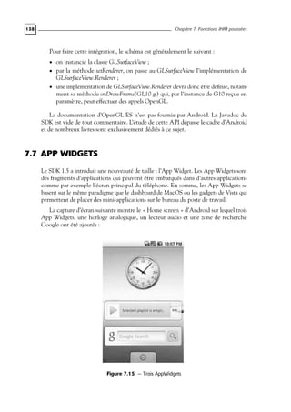 138 Chapitre 7. Fonctions IHM poussées
Pour faire cette intégration, le schéma est généralement le suivant :
• on instancie la classe GLSurfaceView ;
• par la méthode setRenderer, on passe au GLSurfaceView l’implémentation de
GLSurfaceView.Renderer ;
• une implémentation de GLSurfaceView.Renderer devra donc être définie, notam-
ment sa méthode onDrawFrame(GL10 gl) qui, par l’instance de G10 reçue en
paramètre, peut effectuer des appels OpenGL.
La documentation d’OpenGL ES n’est pas fournie par Android. La Javadoc du
SDK est vide de tout commentaire. L’étude de cette API dépasse le cadre d’Android
et de nombreux livres sont exclusivement dédiés à ce sujet.
7.7 APP WIDGETS
Le SDK 1.5 a introduit une nouveauté de taille : l’App Widget. Les App Widgets sont
des fragments d’applications qui peuvent être embarqués dans d’autres applications
comme par exemple l’écran principal du téléphone. En somme, les App Widgets se
basent sur le même paradigme que le dashboard de MacOS ou les gadgets de Vista qui
permettent de placer des mini-applications sur le bureau du poste de travail.
La capture d’écran suivante montre le « Home screen » d’Android sur lequel trois
App Widgets, une horloge analogique, un lecteur audio et une zone de recherche
Google ont été ajoutés :
Figure 7.15 — Trois AppWidgets
 