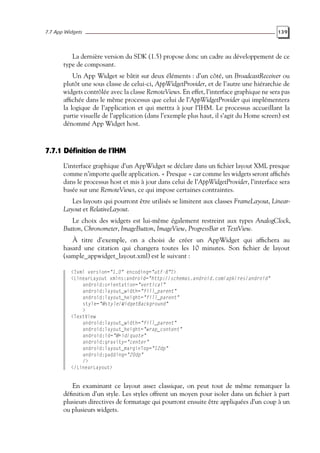7.7 App Widgets 139
La dernière version du SDK (1.5) propose donc un cadre au développement de ce
type de composant.
Un App Widget se bâtit sur deux éléments : d’un côté, un BroadcastReceiver ou
plutôt une sous classe de celui-ci, AppWidgetProvider, et de l’autre une hiérarchie de
widgets contrôlée avec la classe RemoteViews. En effet, l’interface graphique ne sera pas
affichée dans le même processus que celui de l’AppWidgetProvider qui implémentera
la logique de l’application et qui mettra à jour l’IHM. Le processus accueillant la
partie visuelle de l’application (dans l’exemple plus haut, il s’agit du Home screen) est
dénommé App Widget host.
7.7.1 Définition de l’IHM
L’interface graphique d’un AppWidget se déclare dans un fichier layout XML presque
comme n’importe quelle application. « Presque » car comme les widgets seront affichés
dans le processus host et mis à jour dans celui de l’AppWidgetProvider, l’interface sera
basée sur une RemoteViews, ce qui impose certaines contraintes.
Les layouts qui pourront être utilisés se limitent aux classes FrameLayout, Linear-
Layout et RelativeLayout.
Le choix des widgets est lui-même également restreint aux types AnalogClock,
Button, Chronometer, ImageButton, ImageView, ProgressBar et TextView.
À titre d’exemple, on a choisi de créer un AppWidget qui affichera au
hasard une citation qui changera toutes les 10 minutes. Son fichier de layout
(sample_appwidget_layout.xml) est le suivant :
<?xml version="1.0" encoding="utf-8"?>
<LinearLayout xmlns:android="http://schemas.android.com/apk/res/android"
android:orientation="vertical"
android:layout_width="fill_parent"
android:layout_height="fill_parent"
style="@style/WidgetBackground"
>
<TextView
android:layout_width="fill_parent"
android:layout_height="wrap_content"
android:id="@+id/quote"
android:gravity="center"
android:layout_marginTop="12dp"
android:padding="20dp"
/>
</LinearLayout>
En examinant ce layout assez classique, on peut tout de même remarquer la
définition d’un style. Les styles offrent un moyen pour isoler dans un fichier à part
plusieurs directives de formatage qui pourront ensuite être appliquées d’un coup à un
ou plusieurs widgets.
 